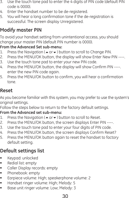 30Use the touch tone pad to enter the 4 digits of PIN code (default PIN code is 0000).Enter the handset number to be de-registered.You will hear a long confirmation tone if the de-registration is successful. The screen display Unregistered.Modify master PINTo avoid your handset setting from unintentional access, you should change your master PIN (default PIN number is 0000).From the Advanced Set sub-menu:Press the Navigation (or) button to scroll to Change PIN.Press the MENU/OK button, the display will show Enter New PIN ----.Use the touch tone pad to enter your new PIN code.Press the MENU/OK button, the display will show Confirm PIN ----. enter the new PIN code again.Press the MENU/OK button to confirm, you will hear a confirmation tone.ResetAs you become familiar with this system, you may prefer to use the system’s original settings.Follow the steps below to return to the factory default settings.From the Advanced set sub-menu:Press the Navigation (or) button to scroll to Reset.Press the MENU/OK button, the screen displays Enter PIN ----.Use the touch tone pad to enter your four digits of PIN code.Press the MENU/OK button, the screen displays Confirm Reset?Press the MENU/OK button again to reset the handset to factory default setting.Default settings listKeypad: unlockedRedial list: emptyCaller Display records: emptyPhonebook: emptyEarpiece volume: High; speakerphone volume: 2Handset ringer volume: High; Melody: 5Base unit ringer volume: Low; Melody: 33.4.5.1.2.3.4.5.1.2.3.4.5.