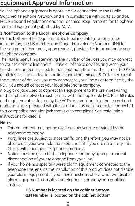 2Equipment Approval Information                            Your telephone equipment is approved for connection to the Public Switched Telephone Network and is in compliance with parts 15 and 68, FCC Rules and Regulations and the Technical Requirements for Telephone Terminal Equipment published by ACTA.1 Notification to the Local Telephone CompanyOn the bottom of this equipment is a label indicating, among other information, the US number and Ringer Equivalence Number (REN) for the equipment. You must, upon request, provide this information to your telephone company.The REN is useful in determining the number of devices you may connect to your telephone line and still have all of these devices ring when your telephone number is called. In most (but not all) areas, the sum of the RENs of all devices connected to one line should not exceed 5. To be certain of the number of devices you may connect to your line as determined by the REN, you should contact your local telephone company.A plug and jack used to connect this equipment to the premises wiring and telephone network must comply with the applicable FCC Part 68 rules and requirements adopted by the ACTA. A compliant telephone cord and modular plug is provided with this product. It is designed to be connected to a compatible modular jack that is also compliant. See installation instructions for details.NotesThis equipment may not be used on coin service provided by the telephone company.Party lines are subject to state tariffs, and therefore, you may not be able to use your own telephone equipment if you are on a party line. Check with your local telephone company.Notice must be given to the telephone company upon permanent disconnection of your telephone from your line.If your home has specially wired alarm equipment connected to the telephone line, ensure the installation of this product does not disable your alarm equipment. If you have questions about what will disable alarm equipment, consult your telephone company or a qualified installer.US Number is located on the cabinet bottom.REN Number is located on the cabinet bottom.••••