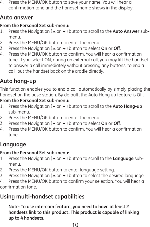 10Press the MENU/OK button to save your name. You will hear a confirmation tone and the handset name shows in the display.Auto answerFrom the Personal Set sub-menu:Press the Navigation (or ) button to scroll to the Auto Answer sub-menu.Press the MENU/OK button to enter the menu.Press the Navigation (or ) button to select On or Off.Press the MENU/OK button to confirm. You will hear a confirmation tone. If you select ON, during an external call, you may lift the handset to answer a call immediately without pressing any buttons, to end a call, put the handset back on the cradle directly.Auto hang-upThis function enables you to end a call automatically by simply placing the handset on the base station. By default, the Auto Hang up feature is Off.From the Personal Set sub-menu:Press the Navigation (or ) button to scroll to the Auto Hang-up sub-menu.Press the MENU/OK button to enter the menu.Press the Navigation (or ) button to select On or Off.Press the MENU/OK button to confirm. You will hear a confirmation tone.LanguageFrom the Personal Set sub-menu:Press the Navigation (or ) button to scroll to the Language sub-menu.Press the MENU/OK button to enter language setting.Press the Navigation (or ) button to select the desired language.Press the MENU/OK button to confirm your selection. You will hear aconfirmation tone.Using multi-handset capabilitiesNote: To use intercom feature, you need to have at least 2 handsets link to this product. This product is capable of linking up to 4 handsets.4.1.2.3.4.1.2.3.4.1.2.3.4.