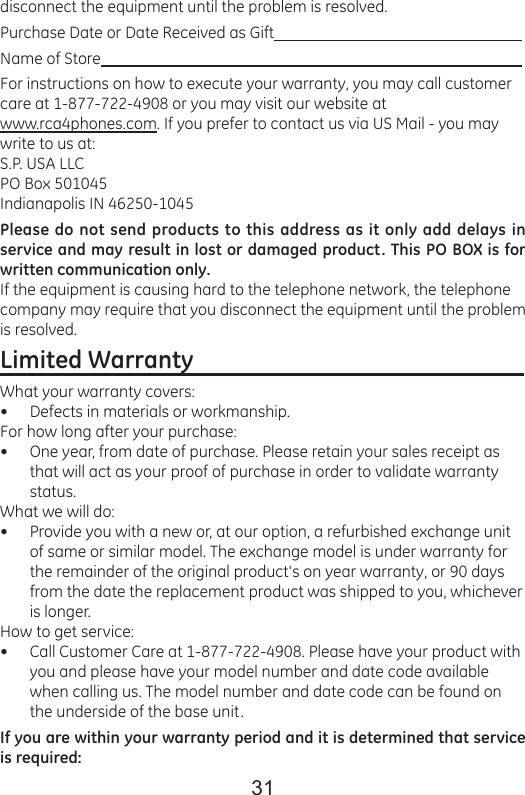 31disconnect the equipment until the problem is resolved.Purchase Date or Date Received as Gift                                                                 Name of Store                                                                                                             For instructions on how to execute your warranty, you may call customer care at 1-877-722-4908 or you may visit our website at www.rca4phones.com. If you prefer to contact us via US Mail - you may write to us at:S.P. USA LLCPO Box 501045Indianapolis IN 46250-1045  Please do not send products to this address as it only add delays in service and may result in lost or damaged product. This PO BOX is for written communication only. If the equipment is causing hard to the telephone network, the telephone company may require that you disconnect the equipment until the problem is resolved.Limited Warranty                                                         What your warranty covers:Defects in materials or workmanship.For how long after your purchase:One year, from date of purchase. Please retain your sales receipt as that will act as your proof of purchase in order to validate warranty status.What we will do:Provide you with a new or, at our option, a refurbished exchange unit of same or similar model. The exchange model is under warranty for the remainder of the original product&apos;s on year warranty, or 90 days from the date the replacement product was shipped to you, whichever is longer. How to get service:Call Customer Care at 1-877-722-4908. Please have your product with you and please have your model number and date code available when calling us. The model number and date code can be found on the underside of the base unit. If you are within your warranty period and it is determined that service is required:••••