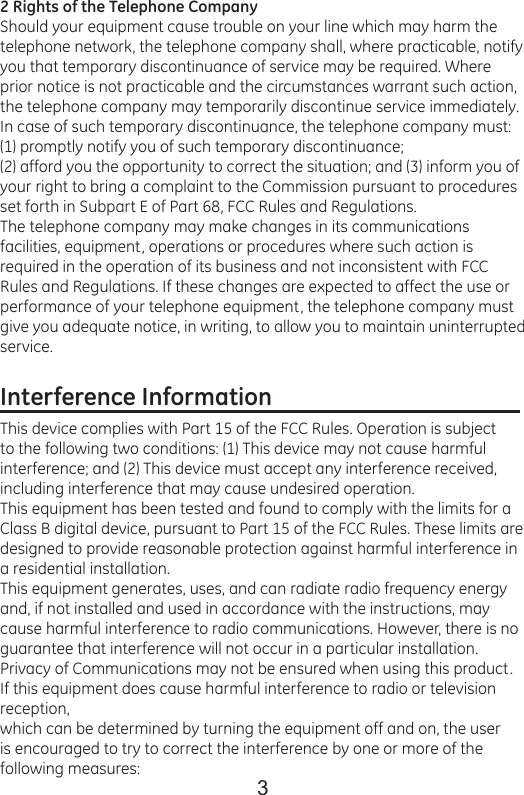 32 Rights of the Telephone CompanyShould your equipment cause trouble on your line which may harm the telephone network, the telephone company shall, where practicable, notify you that temporary discontinuance of service may be required. Where prior notice is not practicable and the circumstances warrant such action, the telephone company may temporarily discontinue service immediately. In case of such temporary discontinuance, the telephone company must: (1) promptly notify you of such temporary discontinuance;(2) afford you the opportunity to correct the situation; and (3) inform you of your right to bring a complaint to the Commission pursuant to procedures set forth in Subpart E of Part 68, FCC Rules and Regulations.The telephone company may make changes in its communications facilities, equipment, operations or procedures where such action is required in the operation of its business and not inconsistent with FCC Rules and Regulations. If these changes are expected to affect the use or performance of your telephone equipment, the telephone company must give you adequate notice, in writing, to allow you to maintain uninterrupted service.Interference Information                                            This device complies with Part 15 of the FCC Rules. Operation is subject to the following two conditions: (1) This device may not cause harmful interference; and (2) This device must accept any interference received, including interference that may cause undesired operation.This equipment has been tested and found to comply with the limits for a Class B digital device, pursuant to Part 15 of the FCC Rules. These limits are designed to provide reasonable protection against harmful interference in a residential installation.This equipment generates, uses, and can radiate radio frequency energy and, if not installed and used in accordance with the instructions, may cause harmful interference to radio communications. However, there is no guarantee that interference will not occur in a particular installation.Privacy of Communications may not be ensured when using this product.If this equipment does cause harmful interference to radio or television reception,which can be determined by turning the equipment off and on, the user is encouraged to try to correct the interference by one or more of the following measures: