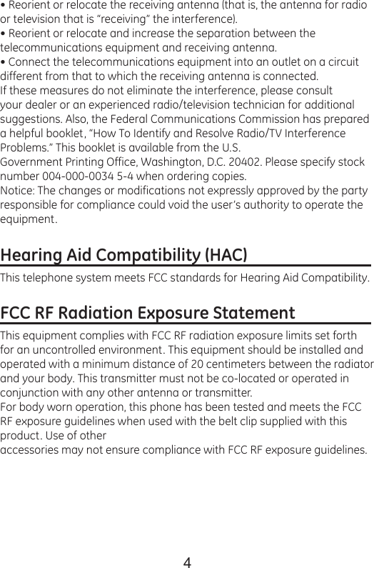 4• Reorient or relocate the receiving antenna (that is, the antenna for radio or television that is “receiving” the interference).• Reorient or relocate and increase the separation between the telecommunications equipment and receiving antenna.• Connect the telecommunications equipment into an outlet on a circuit different from that to which the receiving antenna is connected.If these measures do not eliminate the interference, please consult your dealer or an experienced radio/television technician for additional suggestions. Also, the Federal Communications Commission has prepared a helpful booklet, “How To Identify and Resolve Radio/TV Interference Problems.” This booklet is available from the U.S.Government Printing Office, Washington, D.C. 20402. Please specify stock number 004-000-0034 5-4 when ordering copies.Notice: The changes or modifications not expressly approved by the party responsible for compliance could void the user’s authority to operate the equipment.Hearing Aid Compatibility (HAC)                               This telephone system meets FCC standards for Hearing Aid Compatibility.FCC RF Radiation Exposure Statement                   This equipment complies with FCC RF radiation exposure limits set forth for an uncontrolled environment. This equipment should be installed and operated with a minimum distance of 20 centimeters between the radiator and your body. This transmitter must not be co-located or operated in conjunction with any other antenna or transmitter.For body worn operation, this phone has been tested and meets the FCC RF exposure guidelines when used with the belt clip supplied with this product. Use of otheraccessories may not ensure compliance with FCC RF exposure guidelines.