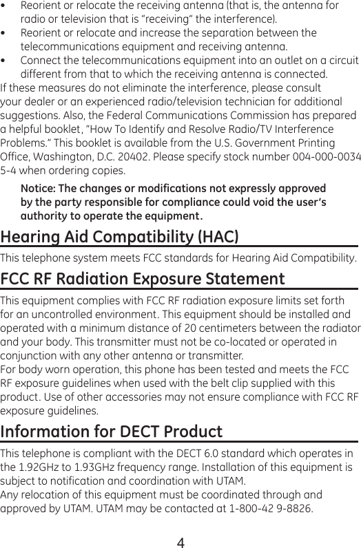 4Reorient or relocate the receiving antenna (that is, the antenna for radio or television that is “receiving” the interference).Reorient or relocate and increase the separation between the telecommunications equipment and receiving antenna.Connect the telecommunications equipment into an outlet on a circuit different from that to which the receiving antenna is connected.If these measures do not eliminate the interference, please consult your dealer or an experienced radio/television technician for additional suggestions. Also, the Federal Communications Commission has prepared a helpful booklet, “How To Identify and Resolve Radio/TV Interference Problems.” This booklet is available from the U.S. Government Printing Office, Washington, D.C. 20402. Please specify stock number 004-000-0034 5-4 when ordering copies.Notice: The changes or modifications not expressly approved by the party responsible for compliance could void the user’s authority to operate the equipment.Hearing Aid Compatibility (HAC)                               This telephone system meets FCC standards for Hearing Aid Compatibility.FCC RF Radiation Exposure Statement                   This equipment complies with FCC RF radiation exposure limits set forth for an uncontrolled environment. This equipment should be installed and operated with a minimum distance of 20 centimeters between the radiator and your body. This transmitter must not be co-located or operated in conjunction with any other antenna or transmitter.For body worn operation, this phone has been tested and meets the FCC RF exposure guidelines when used with the belt clip supplied with this product. Use of other accessories may not ensure compliance with FCC RF exposure guidelines.Information for DECT Product                                   This telephone is compliant with the DECT 6.0 standard which operates in the 1.92GHz to 1.93GHz frequency range. Installation of this equipment is subject to notification and coordination with UTAM.Any relocation of this equipment must be coordinated through and approved by UTAM. UTAM may be contacted at 1-800-42 9-8826.•••