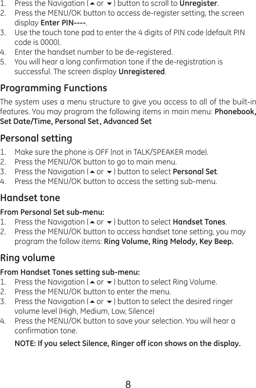 8Press the Navigation (or ) button to scroll to Unregister.Press the MENU/OK button to access de-register setting, the screen display Enter PIN----.Use the touch tone pad to enter the 4 digits of PIN code (default PIN code is 0000).Enter the handset number to be de-registered.You will hear a long confirmation tone if the de-registration is successful. The screen display Unregistered.Programming FunctionsThe system uses a menu structure to give you access to all of the built-in features. You may program the following items in main menu: Phonebook, Set Date/Time, Personal Set, Advanced SetPersonal settingMake sure the phone is OFF (not in TALK/SPEAKER mode).Press the MENU/OK button to go to main menu.Press the Navigation (or ) button to select Personal Set.Press the MENU/OK button to access the setting sub-menu.Handset toneFrom Personal Set sub-menu:Press the Navigation (or ) button to select Handset Tones.Press the MENU/OK button to access handset tone setting, you may program the follow items: Ring Volume, Ring Melody, Key Beep.Ring volumeFrom Handset Tones setting sub-menu:Press the Navigation (or ) button to select Ring Volume.Press the MENU/OK button to enter the menu.Press the Navigation (or ) button to select the desired ringer volume level (High, Medium, Low, Silence)Press the MENU/OK button to save your selection. You will hear a confirmation tone.NOTE: If you select Silence, Ringer off icon shows on the display.1.2.3.4.5.1.2.3.4.1.2.1.2.3.4.