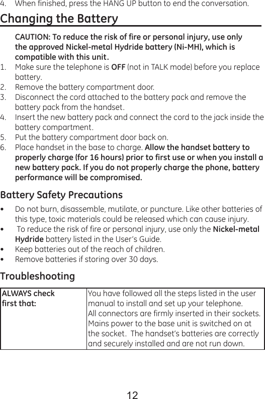 12When finished, press the HANG UP button to end the conversation.Changing the Battery                                                  CAUTION: To reduce the risk of fire or personal injury, use only the approved Nickel-metal Hydride battery (Ni-MH), which is compatible with this unit.Make sure the telephone is OFF (not in TALK mode) before you replace battery.Remove the battery compartment door.Disconnect the cord attached to the battery pack and remove the battery pack from the handset.Insert the new battery pack and connect the cord to the jack inside the battery compartment.Put the battery compartment door back on.Place handset in the base to charge. Allow the handset battery to properly charge (for 16 hours) prior to first use or when you install a new battery pack. If you do not properly charge the phone, battery performance will be compromised.Battery Safety PrecautionsDo not burn, disassemble, mutilate, or puncture. Like other batteries of this type, toxic materials could be released which can cause injury. To reduce the risk of fire or personal injury, use only the Nickel-metal Hydride battery listed in the User’s Guide.Keep batteries out of the reach of children.Remove batteries if storing over 30 days.TroubleshootingALWAYS check first that:You have followed all the steps listed in the user manual to install and set up your telephone.All connectors are firmly inserted in their sockets.Mains power to the base unit is switched on atthe socket.  The handset’s batteries are correctly and securely installed and are not run down.4.1.2.3.4.5.6.••••