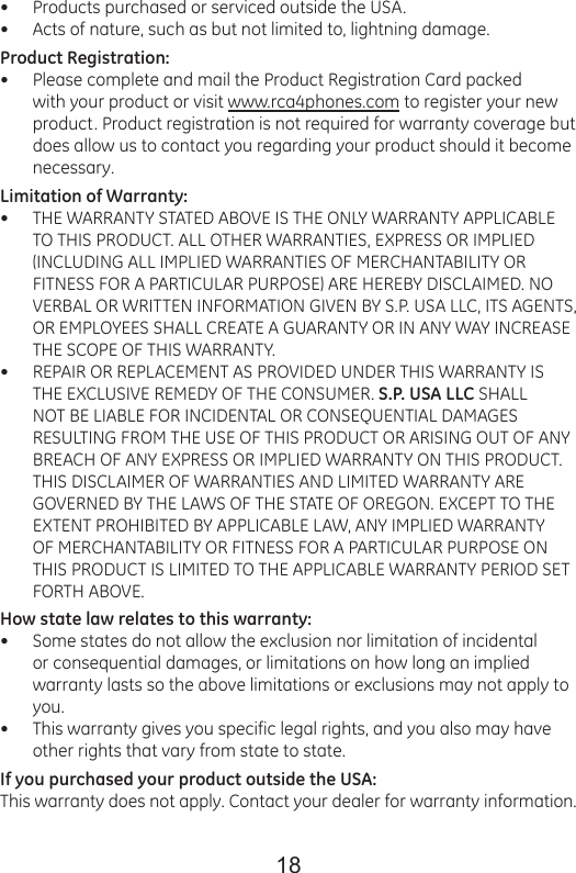 18Products purchased or serviced outside the USA. Acts of nature, such as but not limited to, lightning damage. Product Registration:Please complete and mail the Product Registration Card packed with your product or visit www.rca4phones.com to register your new product. Product registration is not required for warranty coverage but does allow us to contact you regarding your product should it become necessary.Limitation of Warranty:THE WARRANTY STATED ABOVE IS THE ONLY WARRANTY APPLICABLE TO THIS PRODUCT. ALL OTHER WARRANTIES, EXPRESS OR IMPLIED (INCLUDING ALL IMPLIED WARRANTIES OF MERCHANTABILITY OR FITNESS FOR A PARTICULAR PURPOSE) ARE HEREBY DISCLAIMED. NO VERBAL OR WRITTEN INFORMATION GIVEN BY S.P. USA LLC, ITS AGENTS, OR EMPLOYEES SHALL CREATE A GUARANTY OR IN ANY WAY INCREASE THE SCOPE OF THIS WARRANTY.REPAIR OR REPLACEMENT AS PROVIDED UNDER THIS WARRANTY IS THE EXCLUSIVE REMEDY OF THE CONSUMER. S.P. USA LLC SHALL NOT BE LIABLE FOR INCIDENTAL OR CONSEQUENTIAL DAMAGES RESULTING FROM THE USE OF THIS PRODUCT OR ARISING OUT OF ANY BREACH OF ANY EXPRESS OR IMPLIED WARRANTY ON THIS PRODUCT. THIS DISCLAIMER OF WARRANTIES AND LIMITED WARRANTY ARE GOVERNED BY THE LAWS OF THE STATE OF OREGON. EXCEPT TO THE EXTENT PROHIBITED BY APPLICABLE LAW, ANY IMPLIED WARRANTY OF MERCHANTABILITY OR FITNESS FOR A PARTICULAR PURPOSE ON THIS PRODUCT IS LIMITED TO THE APPLICABLE WARRANTY PERIOD SET FORTH ABOVE.How state law relates to this warranty:Some states do not allow the exclusion nor limitation of incidental or consequential damages, or limitations on how long an implied warranty lasts so the above limitations or exclusions may not apply to you.This warranty gives you specific legal rights, and you also may have other rights that vary from state to state.If you purchased your product outside the USA:This warranty does not apply. Contact your dealer for warranty information.•••••••