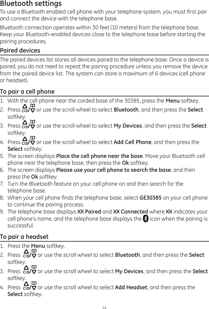 Bluetooth settings14To use a Bluetooth enabled cell phone with your telephone system, you must rst pair and connect the device with the telephone base. Bluetooth connection operates within 30 feet (10 meters) from the telephone base. Keep your Bluetooth-enabled devices close to the telephone base before starting the pairing procedures. Paired devicesThe paired devices list stores all devices paired to the telephone base. Once a device is paired, you do not need to repeat the pairing procedure unless you remove the device from the paired device list. The system can store a maximum of 6 devices (cell phone or headset). To pair a cell phone1.  With the cell phone near the corded base of the 30385, press the Menu softkey.2.  Press  / or use the scroll wheel to select Bluetooth, and then press the Select softkey.3.  Press  / or use the scroll wheel to select My Devices, and then press the Select softkey. 4.  Press  / or use the scroll wheel to select Add Cell Phone, and then press the Select softkey. 5.  The screen displays Place the cell phone near the base. Move your Bluetooth cell phone near the telephone base, then press the Ok softkey.6.  The screen displays Please use your cell phone to search the base, and then press the Ok softkey.7.  Turn the Bluetooth feature on your cell phone on and then search for the telephone base.8.  When your cell phone nds the telephone base, select GE30385 on your cell phone to continue the pairing process. 9.  The telephone base displays XX Paired and XX Connected where XX indicates your cell phone’s name, and the telephone base displays the   icon when the pairing is successful.To pair a headset1.  Press the Menu softkey.2.  Press   / or use the scroll wheel to select Bluetooth, and then press the Select softkey.3.  Press   / or use the scroll wheel to select My Devices, and then press the Select softkey. 4.  Press   / or use the scroll wheel to select Add Headset, and then press the Select softkey. 