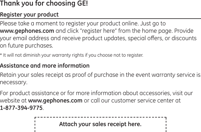 Thank you for choosing GE! Register your productPlease take a moment to register your product online. Just go to  www.gephones.com and click “register here” from the home page. Provide your email address and receive product updates, special oers, or discounts on future purchases. * It will not diminish your warranty rights if you choose not to register.Assistance and more informationRetain your sales receipt as proof of purchase in the event warranty service is necessary. For product assistance or for more information about accessories, visit our website at www.gephones.com or call our customer service center at  1-877-394-9775.Attach your sales receipt here.