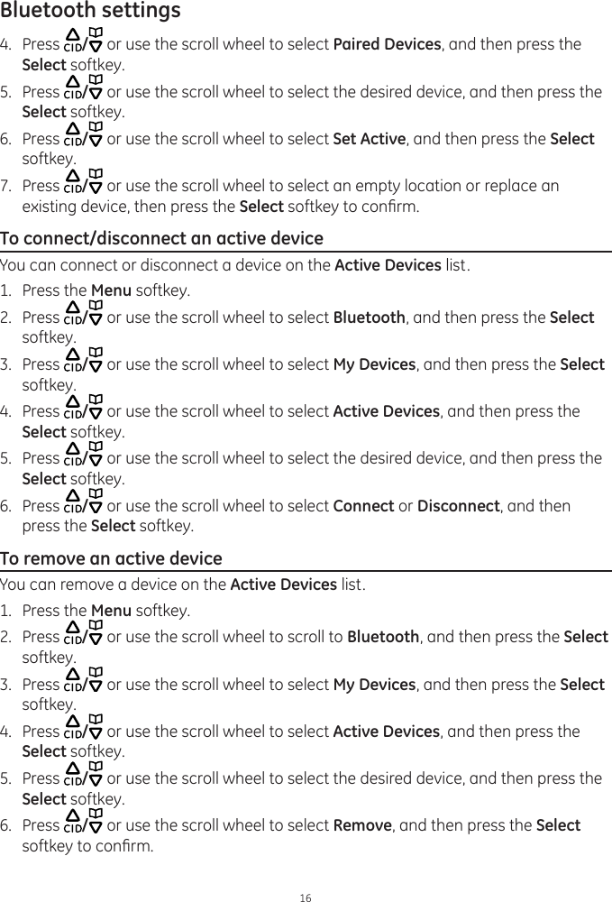Bluetooth settings164.  Press  / or use the scroll wheel to select Paired Devices, and then press the Select softkey.5.  Press  / or use the scroll wheel to select the desired device, and then press the Select softkey. 6.  Press  / or use the scroll wheel to select Set Active, and then press the Select softkey.7.  Press  / or use the scroll wheel to select an empty location or replace an existing device, then press the Select softkey to conrm.To connect/disconnect an active deviceYou can connect or disconnect a device on the Active Devices list. 1.  Press the Menu softkey.2.  Press  / or use the scroll wheel to select Bluetooth, and then press the Select softkey. 3.  Press  / or use the scroll wheel to select My Devices, and then press the Select softkey.4.  Press  / or use the scroll wheel to select Active Devices, and then press the Select softkey.5.  Press  / or use the scroll wheel to select the desired device, and then press the Select softkey. 6.  Press  / or use the scroll wheel to select Connect or Disconnect, and then press the Select softkey. To remove an active deviceYou can remove a device on the Active Devices list. 1.  Press the Menu softkey.2.  Press  / or use the scroll wheel to scroll to Bluetooth, and then press the Select softkey. 3.  Press  / or use the scroll wheel to select My Devices, and then press the Select softkey.4.  Press  / or use the scroll wheel to select Active Devices, and then press the Select softkey.5.  Press  / or use the scroll wheel to select the desired device, and then press the Select softkey. 6.  Press  / or use the scroll wheel to select Remove, and then press the Select softkey to conrm.