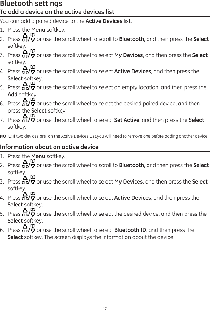 Bluetooth settings17To add a device on the active devices listYou can add a paired device to the Active Devices list.1.  Press the Menu softkey.2.  Press  / or use the scroll wheel to scroll to Bluetooth, and then press the Select softkey. 3.  Press  / or use the scroll wheel to select My Devices, and then press the Select softkey.4.  Press  / or use the scroll wheel to select Active Devices, and then press the Select softkey.5.  Press  / or use the scroll wheel to select an empty location, and then press the Add softkey. 6.  Press  / or use the scroll wheel to select the desired paired device, and then press the Select softkey.7.  Press  / or use the scroll wheel to select Set Active, and then press the Select softkey.NOTE: If two devices are  on the Active Devices List,you will need to remove one before adding another device. Information about an active device1.  Press the Menu softkey.2.  Press  / or use the scroll wheel to scroll to Bluetooth, and then press the Select softkey. 3.  Press  / or use the scroll wheel to select My Devices, and then press the Select softkey.4.  Press  / or use the scroll wheel to select Active Devices, and then press the Select softkey.5.  Press  / or use the scroll wheel to select the desired device, and then press the Select softkey. 6.  Press  / or use the scroll wheel to select Bluetooth ID, and then press the Select softkey. The screen displays the information about the device. 