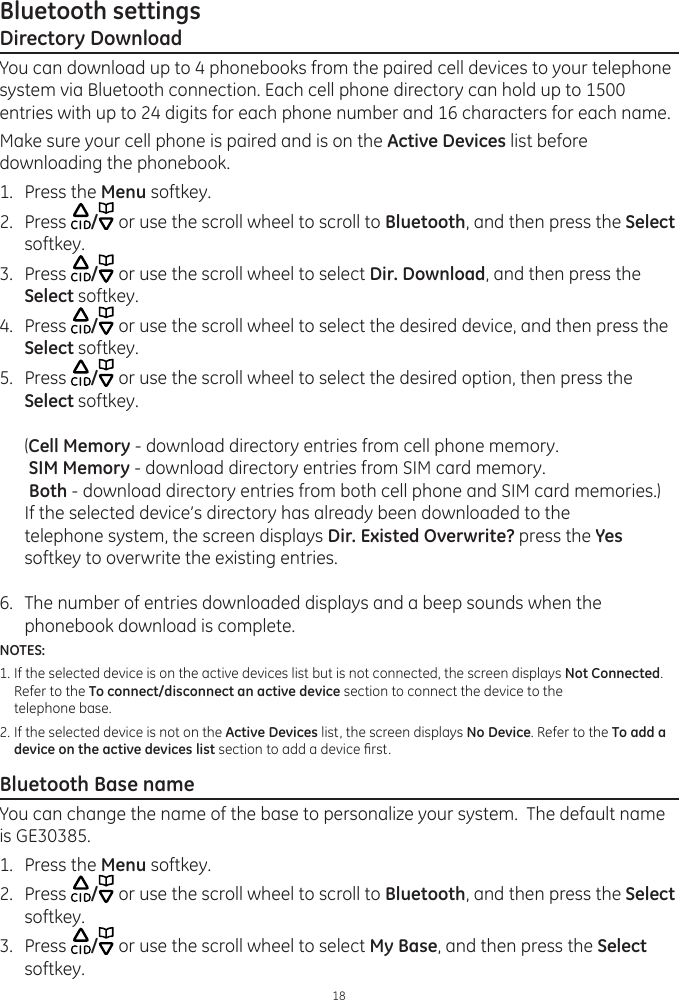 Bluetooth settings18Directory DownloadYou can download up to 4 phonebooks from the paired cell devices to your telephone system via Bluetooth connection. Each cell phone directory can hold up to 1500 entries with up to 24 digits for each phone number and 16 characters for each name.Make sure your cell phone is paired and is on the Active Devices list before downloading the phonebook. 1.  Press the Menu softkey.2.  Press  / or use the scroll wheel to scroll to Bluetooth, and then press the Select softkey. 3.  Press  / or use the scroll wheel to select Dir. Download, and then press the Select softkey.4.  Press  / or use the scroll wheel to select the desired device, and then press the Select softkey.5.  Press  / or use the scroll wheel to select the desired option, then press the Select softkey.  (Cell Memory - download directory entries from cell phone memory.  SIM Memory - download directory entries from SIM card memory.  Both - download directory entries from both cell phone and SIM card memories.)  If the selected device’s directory has already been downloaded to the   telephone system, the screen displays Dir. Existed Overwrite? press the Yes softkey to overwrite the existing entries. 6.  The number of entries downloaded displays and a beep sounds when the phonebook download is complete.NOTES: 1. If the selected device is on the active devices list but is not connected, the screen displays Not Connected.     Refer to the To connect/disconnect an active device section to connect the device to the       telephone base. 2. If the selected device is not on the Active Devices list, the screen displays No Device. Refer to the To add a     device on the active devices list section to add a device rst. Bluetooth Base nameYou can change the name of the base to personalize your system.  The default name is GE30385.1.  Press the Menu softkey.2.  Press  / or use the scroll wheel to scroll to Bluetooth, and then press the Select softkey. 3.  Press  / or use the scroll wheel to select My Base, and then press the Select softkey.