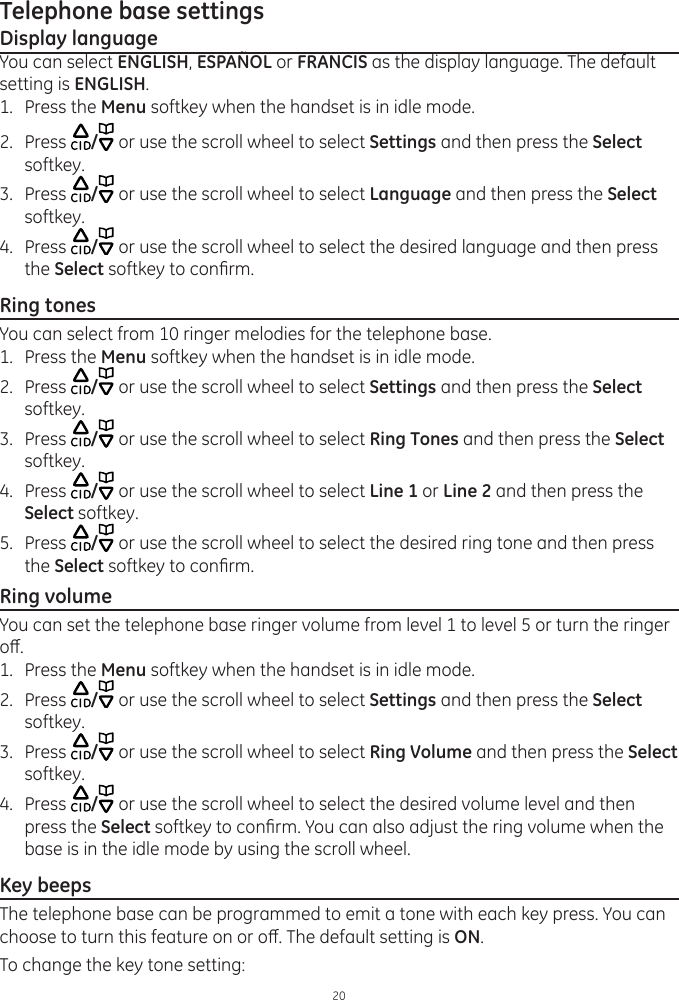 20Telephone base settingsDisplay languageYou can select ENGLISH, ESPAÑOL or FRANCIS as the display language. The default setting is ENGLISH. 1.  Press the Menu softkey when the handset is in idle mode.2.  Press  / or use the scroll wheel to select Settings and then press the Select softkey.3.  Press  / or use the scroll wheel to select Language and then press the Select softkey.4.  Press  / or use the scroll wheel to select the desired language and then press the Select softkey to conrm.Ring tonesYou can select from 10 ringer melodies for the telephone base. 1.  Press the Menu softkey when the handset is in idle mode.2.  Press  / or use the scroll wheel to select Settings and then press the Select softkey.3.  Press  / or use the scroll wheel to select Ring Tones and then press the Select softkey.4.  Press  / or use the scroll wheel to select Line 1 or Line 2 and then press the Select softkey.5.  Press  / or use the scroll wheel to select the desired ring tone and then press the Select softkey to conrm. Ring volumeYou can set the telephone base ringer volume from level 1 to level 5 or turn the ringer o. 1.  Press the Menu softkey when the handset is in idle mode.2.  Press  / or use the scroll wheel to select Settings and then press the Select softkey.3.  Press  / or use the scroll wheel to select Ring Volume and then press the Select softkey.4.  Press  / or use the scroll wheel to select the desired volume level and then press the Select softkey to conrm. You can also adjust the ring volume when the base is in the idle mode by using the scroll wheel.Key beepsThe telephone base can be programmed to emit a tone with each key press. You can choose to turn this feature on or o. The default setting is ON. To change the key tone setting: