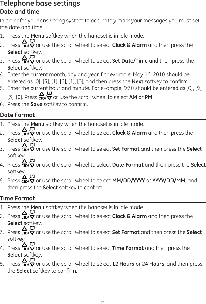 Telephone base settings22Date and timeIn order for your answering system to accurately mark your messages you must set the date and time.1.  Press the Menu softkey when the handset is in idle mode.2.  Press  / or use the scroll wheel to select Clock &amp; Alarm and then press the Select softkey.3.  Press  / or use the scroll wheel to select Set Date/Time and then press the Select softkey.4.  Enter the current month, day and year. For example, May 16, 2010 should be entered as [0], [5], [1], [6], [1], [0], and then press the Next softkey to conrm.5.  Enter the current hour and minute. For example, 9:30 should be entered as [0], [9], [3], [0]. Press  / or use the scroll wheel to select AM or PM.6.  Press the Save softkey to conrm.Date Format1.  Press the Menu softkey when the handset is in idle mode.2.  Press  / or use the scroll wheel to select Clock &amp; Alarm and then press the Select softkey.3.  Press  / or use the scroll wheel to select Set Format and then press the Select softkey.4.  Press  / or use the scroll wheel to select Date Format and then press the Select softkey.5.  Press  / or use the scroll wheel to select MM/DD/YYYY or YYYY/DD/MM, and then press the Select softkey to conrm.Time Format1.  Press the Menu softkey when the handset is in idle mode.2.  Press  / or use the scroll wheel to select Clock &amp; Alarm and then press the Select softkey.3.  Press  / or use the scroll wheel to select Set Format and then press the Select softkey.4.  Press  / or use the scroll wheel to select Time Format and then press the Select softkey.5.  Press  / or use the scroll wheel to select 12 Hours or 24 Hours, and then press the Select softkey to conrm.