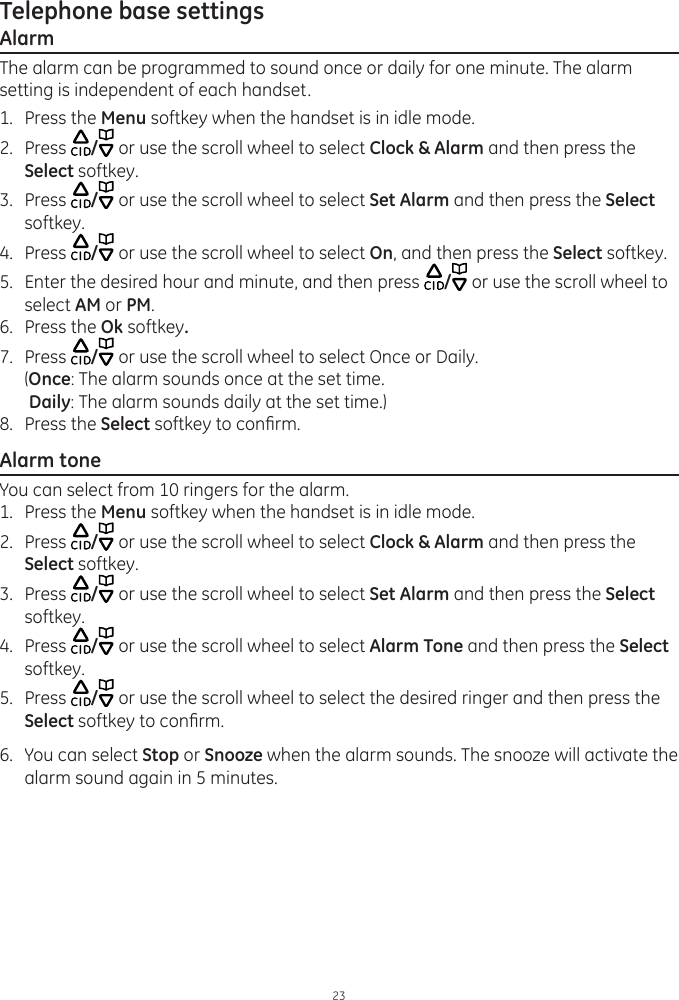 Telephone base settings23AlarmThe alarm can be programmed to sound once or daily for one minute. The alarm setting is independent of each handset.1.  Press the Menu softkey when the handset is in idle mode.2.  Press  / or use the scroll wheel to select Clock &amp; Alarm and then press the Select softkey.3.  Press  / or use the scroll wheel to select Set Alarm and then press the Select softkey.4.  Press  / or use the scroll wheel to select On, and then press the Select softkey.5.  Enter the desired hour and minute, and then press  / or use the scroll wheel to select AM or PM.6.  Press the Ok softkey. 7.  Press  / or use the scroll wheel to select Once or Daily.   (Once: The alarm sounds once at the set time.   Daily: The alarm sounds daily at the set time.)8.  Press the Select softkey to conrm. Alarm toneYou can select from 10 ringers for the alarm. 1.  Press the Menu softkey when the handset is in idle mode.2.  Press  / or use the scroll wheel to select Clock &amp; Alarm and then press the Select softkey.3.  Press  / or use the scroll wheel to select Set Alarm and then press the Select softkey.4.  Press  / or use the scroll wheel to select Alarm Tone and then press the Select softkey. 5.  Press  / or use the scroll wheel to select the desired ringer and then press the Select softkey to conrm.6.  You can select Stop or Snooze when the alarm sounds. The snooze will activate the alarm sound again in 5 minutes.