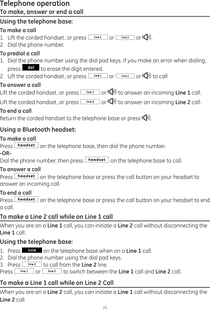 25Telephone operationTo make, answer or end a callUsing the telephone base:To make a call1.  Lift the corded handset, or press   or   or  .2.  Dial the phone number. To predial a call1.  Dial the phone number using the dial pad keys. If you make an error when dialing, press   to erase the digit entered. 2.  Lift the corded handset, or press   or   or   to call.To answer a callLift the corded handset, or press   or   to answer an incoming Line 1 call. Lift the corded handset, or press   or   to answer an incoming Line 2 call. To end a callReturn the corded handset to the telephone base or press  .Using a Bluetooth headset:To make a callPress   on the telephone base, then dial the phone number.-OR-Dial the phone number, then press   on the telephone base to call. To answer a callPress   on the telephone base or press the call button on your headset to answer an incoming call.To end a callPress   on the telephone base or press the call button on your headset to end a call. To make a Line 2 call while on Line 1 callWhen you are on a Line 1 call, you can initiate a Line 2 call without disconnecting the Line 1 call. Using the telephone base:1.  Press   on the telephone base when on a Line 1 call. 2.  Dial the phone number using the dial pad keys.3.  Press   to call from the Line 2 line. Press   or   to switch between the Line 1 call and Line 2 call.  To make a Line 1 call while on Line 2 CallWhen you are on a Line 2 call, you can initiate a Line 1 call without disconnecting the Line 2 call. 