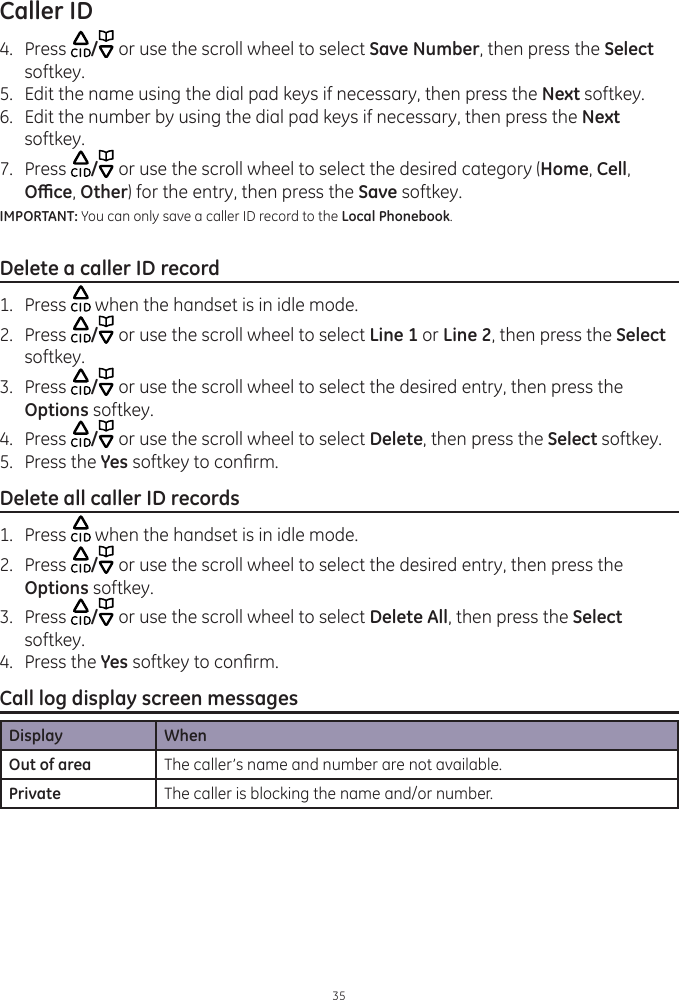 Caller ID354.  Press  / or use the scroll wheel to select Save Number, then press the Select softkey.5.  Edit the name using the dial pad keys if necessary, then press the Next softkey.6.  Edit the number by using the dial pad keys if necessary, then press the Next softkey. 7.  Press  / or use the scroll wheel to select the desired category (Home, Cell, Oce, Other) for the entry, then press the Save softkey. IMPORTANT: You can only save a caller ID record to the Local Phonebook. Delete a caller ID record1.  Press   when the handset is in idle mode. 2.  Press  / or use the scroll wheel to select Line 1 or Line 2, then press the Select softkey.3.  Press  / or use the scroll wheel to select the desired entry, then press the Options softkey. 4.  Press  / or use the scroll wheel to select Delete, then press the Select softkey.5.  Press the Yes softkey to conrm.Delete all caller ID records1.  Press   when the handset is in idle mode. 2.  Press  / or use the scroll wheel to select the desired entry, then press the Options softkey. 3.  Press  / or use the scroll wheel to select Delete All, then press the Select softkey.4.  Press the Yes softkey to conrm.Call log display screen messagesDisplay WhenOut of area The caller’s name and number are not available.Private The caller is blocking the name and/or number. 