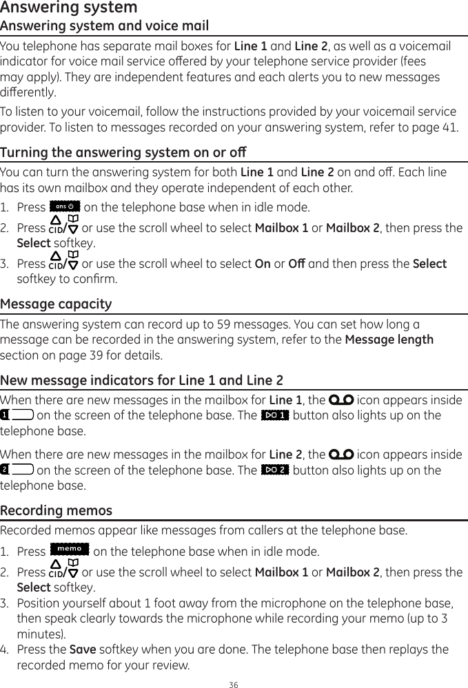 36Answering systemAnswering system and voice mailYou telephone has separate mail boxes for Line 1 and Line 2, as well as a voicemail indicator for voice mail service oered by your telephone service provider (fees may apply). They are independent features and each alerts you to new messages dierently. To listen to your voicemail, follow the instructions provided by your voicemail service provider. To listen to messages recorded on your answering system, refer to page 41.Turning the answering system on or oYou can turn the answering system for both Line 1 and Line 2 on and o. Each line has its own mailbox and they operate independent of each other.1.  Press   on the telephone base when in idle mode.2.  Press  / or use the scroll wheel to select Mailbox 1 or Mailbox 2, then press the Select softkey.3.  Press  / or use the scroll wheel to select On or O and then press the Select softkey to conrm.Message capacityThe answering system can record up to 59 messages. You can set how long a message can be recorded in the answering system, refer to the Message length section on page 39 for details.  New message indicators for Line 1 and Line 2When there are new messages in the mailbox for Line 1, the   icon appears inside  on the screen of the telephone base. The   button also lights up on the telephone base.When there are new messages in the mailbox for Line 2, the   icon appears inside  on the screen of the telephone base. The   button also lights up on the telephone base.Recording memosRecorded memos appear like messages from callers at the telephone base. 1.  Press   on the telephone base when in idle mode.2.  Press  / or use the scroll wheel to select Mailbox 1 or Mailbox 2, then press the Select softkey.3.  Position yourself about 1 foot away from the microphone on the telephone base, then speak clearly towards the microphone while recording your memo (up to 3 minutes).4.  Press the Save softkey when you are done. The telephone base then replays the recorded memo for your review.