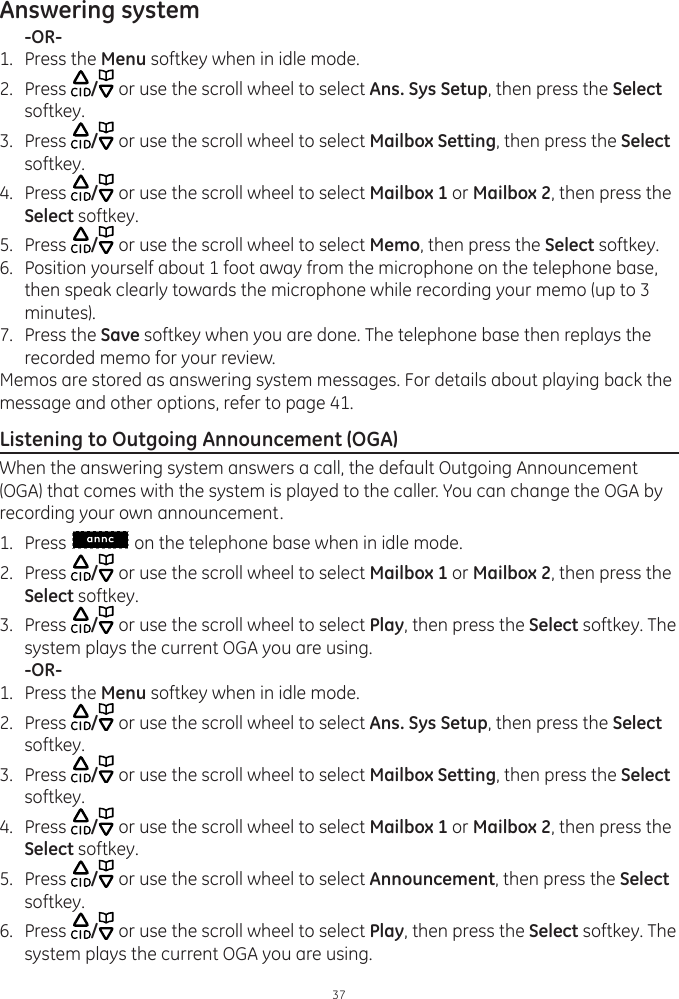 Answering system37  -OR-1.  Press the Menu softkey when in idle mode.2.  Press  / or use the scroll wheel to select Ans. Sys Setup, then press the Select softkey.3.  Press  / or use the scroll wheel to select Mailbox Setting, then press the Select softkey.4.  Press  / or use the scroll wheel to select Mailbox 1 or Mailbox 2, then press the Select softkey.5.  Press  / or use the scroll wheel to select Memo, then press the Select softkey.6.  Position yourself about 1 foot away from the microphone on the telephone base, then speak clearly towards the microphone while recording your memo (up to 3 minutes).7.  Press the Save softkey when you are done. The telephone base then replays the recorded memo for your review.Memos are stored as answering system messages. For details about playing back the message and other options, refer to page 41. Listening to Outgoing Announcement (OGA)When the answering system answers a call, the default Outgoing Announcement (OGA) that comes with the system is played to the caller. You can change the OGA by recording your own announcement. 1.  Press   on the telephone base when in idle mode. 2.  Press  / or use the scroll wheel to select Mailbox 1 or Mailbox 2, then press the Select softkey.3.  Press  / or use the scroll wheel to select Play, then press the Select softkey. The system plays the current OGA you are using.  -OR-1.  Press the Menu softkey when in idle mode.2.  Press  / or use the scroll wheel to select Ans. Sys Setup, then press the Select softkey.3.  Press  / or use the scroll wheel to select Mailbox Setting, then press the Select softkey.4.  Press  / or use the scroll wheel to select Mailbox 1 or Mailbox 2, then press the Select softkey.5.  Press  / or use the scroll wheel to select Announcement, then press the Select softkey.6.  Press  / or use the scroll wheel to select Play, then press the Select softkey. The system plays the current OGA you are using. 