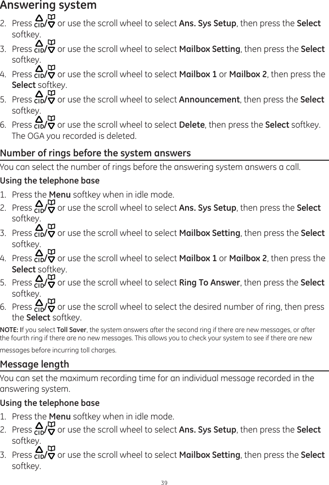 Answering system392.  Press  / or use the scroll wheel to select Ans. Sys Setup, then press the Select softkey.3.  Press  / or use the scroll wheel to select Mailbox Setting, then press the Select softkey.4.  Press  / or use the scroll wheel to select Mailbox 1 or Mailbox 2, then press the Select softkey.5.  Press  / or use the scroll wheel to select Announcement, then press the Select softkey.6.  Press  / or use the scroll wheel to select Delete, then press the Select softkey. The OGA you recorded is deleted.Number of rings before the system answersYou can select the number of rings before the answering system answers a call.Using the telephone base1.  Press the Menu softkey when in idle mode.2.  Press  / or use the scroll wheel to select Ans. Sys Setup, then press the Select softkey.3.  Press  / or use the scroll wheel to select Mailbox Setting, then press the Select softkey.4.  Press  / or use the scroll wheel to select Mailbox 1 or Mailbox 2, then press the Select softkey.5.  Press  / or use the scroll wheel to select Ring To Answer, then press the Select softkey.6.  Press  / or use the scroll wheel to select the desired number of ring, then press the Select softkey.NOTE: If you select Toll Saver, the system answers after the second ring if there are new messages, or after the fourth ring if there are no new messages. This allows you to check your system to see if there are new messages before incurring toll charges.Message lengthYou can set the maximum recording time for an individual message recorded in the answering system. Using the telephone base1.  Press the Menu softkey when in idle mode.2.  Press  / or use the scroll wheel to select Ans. Sys Setup, then press the Select softkey.3.  Press  / or use the scroll wheel to select Mailbox Setting, then press the Select softkey.