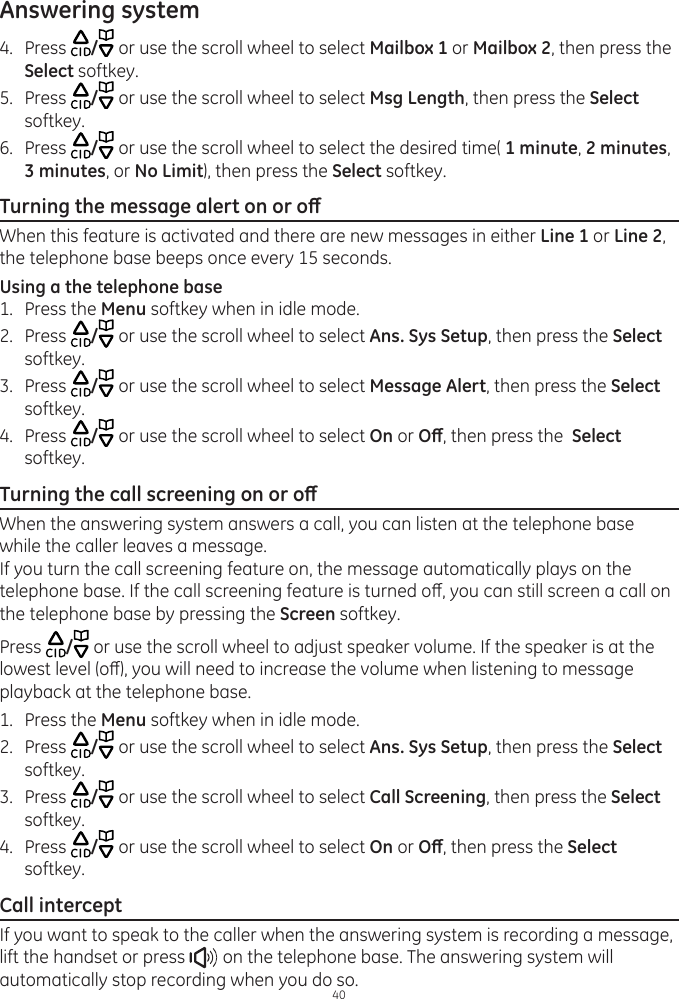 Answering system404.  Press  / or use the scroll wheel to select Mailbox 1 or Mailbox 2, then press the Select softkey.5.  Press  / or use the scroll wheel to select Msg Length, then press the Select softkey.6.  Press  / or use the scroll wheel to select the desired time( 1 minute, 2 minutes, 3 minutes, or No Limit), then press the Select softkey.Turning the message alert on or oWhen this feature is activated and there are new messages in either Line 1 or Line 2, the telephone base beeps once every 15 seconds.Using a the telephone base1.  Press the Menu softkey when in idle mode.2.  Press  / or use the scroll wheel to select Ans. Sys Setup, then press the Select softkey.3.  Press  / or use the scroll wheel to select Message Alert, then press the Select softkey.4.  Press  / or use the scroll wheel to select On or O, then press the  Select softkey.Turning the call screening on or oWhen the answering system answers a call, you can listen at the telephone base while the caller leaves a message.If you turn the call screening feature on, the message automatically plays on the telephone base. If the call screening feature is turned o, you can still screen a call on the telephone base by pressing the Screen softkey. Press  / or use the scroll wheel to adjust speaker volume. If the speaker is at the lowest level (o), you will need to increase the volume when listening to message playback at the telephone base.  1.  Press the Menu softkey when in idle mode.2.  Press  / or use the scroll wheel to select Ans. Sys Setup, then press the Select softkey.3.  Press  / or use the scroll wheel to select Call Screening, then press the Select softkey.4.  Press  / or use the scroll wheel to select On or O, then press the Select softkey.Call interceptIf you want to speak to the caller when the answering system is recording a message, lift the handset or press   on the telephone base. The answering system will automatically stop recording when you do so.