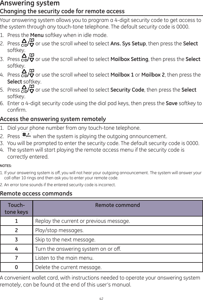 Answering system42Changing the security code for remote accessYour answering system allows you to program a 4-digit security code to get access to the system through any touch-tone telephone. The default security code is 0000. 1.  Press the Menu softkey when in idle mode.2.  Press  / or use the scroll wheel to select Ans. Sys Setup, then press the Select softkey.3.  Press  / or use the scroll wheel to select Mailbox Setting, then press the Select softkey.4.  Press  / or use the scroll wheel to select Mailbox 1 or Mailbox 2, then press the Select softkey.5.  Press  / or use the scroll wheel to select Security Code, then press the Select softkey.6.  Enter a 4-digit security code using the dial pad keys, then press the Save softkey to conrm.Access the answering system remotely1.   Dial your phone number from any touch-tone telephone.2.   Press   when the system is playing the outgoing announcement. 3.  You will be prompted to enter the security code. The default security code is 0000.4.   The system will start playing the remote access menu if the security code is correctly entered. NOTES: 1.  If your answering system is o, you will not hear your outgoing announcement. The system will answer your    call after 10 rings and then ask you to enter your remote code.2. An error tone sounds if the entered security code is incorrect.Remote access commandsTouch-tone keysRemote command1Replay the current or previous message.2Play/stop messages.3Skip to the next message.4Turn the answering system on or o.7Listen to the main menu.0Delete the current message.A convenient wallet card, with instructions needed to operate your answering system remotely, can be found at the end of this user’s manual.