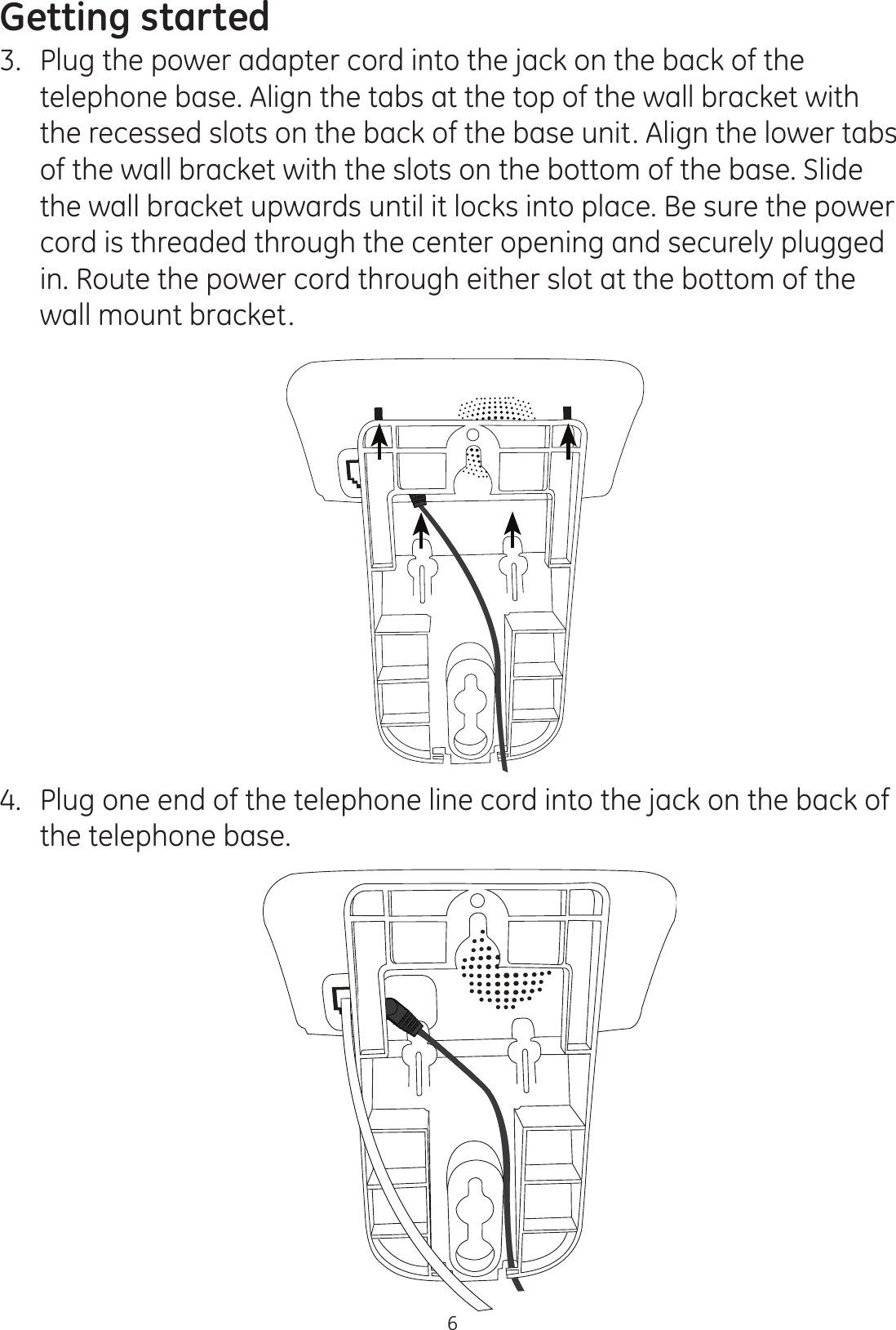 Getting started63.  Plug the power adapter cord into the jack on the back of the telephone base. Align the tabs at the top of the wall bracket with the recessed slots on the back of the base unit. Align the lower tabs of the wall bracket with the slots on the bottom of the base. Slide the wall bracket upwards until it locks into place. Be sure the power cord is threaded through the center opening and securely plugged in. Route the power cord through either slot at the bottom of the wall mount bracket.4.  Plug one end of the telephone line cord into the jack on the back of the telephone base. 