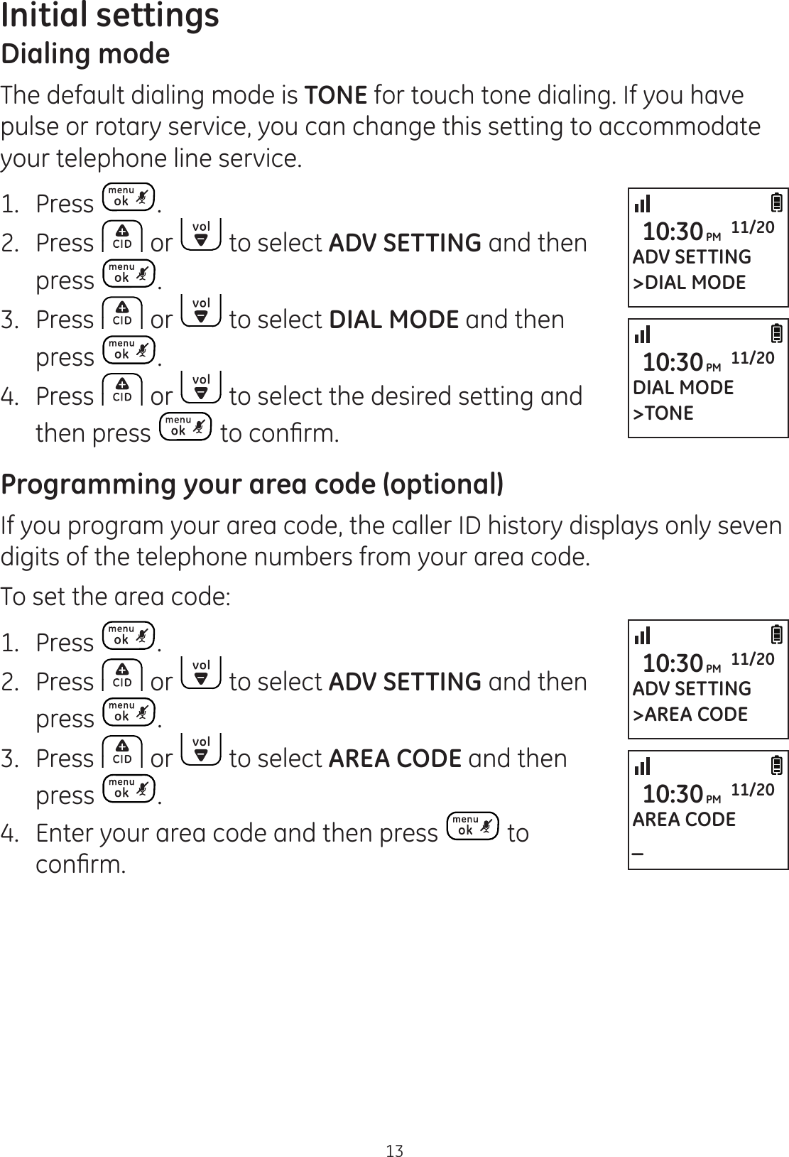 13Initial settingsDialing modeThe default dialing mode is TONE for touch tone dialing. If you have pulse or rotary service, you can change this setting to accommodate your telephone line service.1. Press .2.  Press   or   to select ADV SETTING and then press  .3.  Press   or   to select DIAL MODE and then press  .4.  Press   or   to select the desired setting and then press  WRFRQ¿UPProgramming your area code (optional)If you program your area code, the caller ID history displays only seven digits of the telephone numbers from your area code. To set the area code:1.  Press  .2.  Press   or   to select ADV SETTING and then  press  .3.  Press   or   to select AREA CODE and then press  .4.   Enter your area code and then press   to  FRQ¿UPADV SETTING&gt;DIAL MODE10:30PM 11/20DIAL MODE&gt;TONE10:30PM 11/20ADV SETTING&gt;AREA CODE10:30PM 11/20AREA CODE_10:30PM 11/20