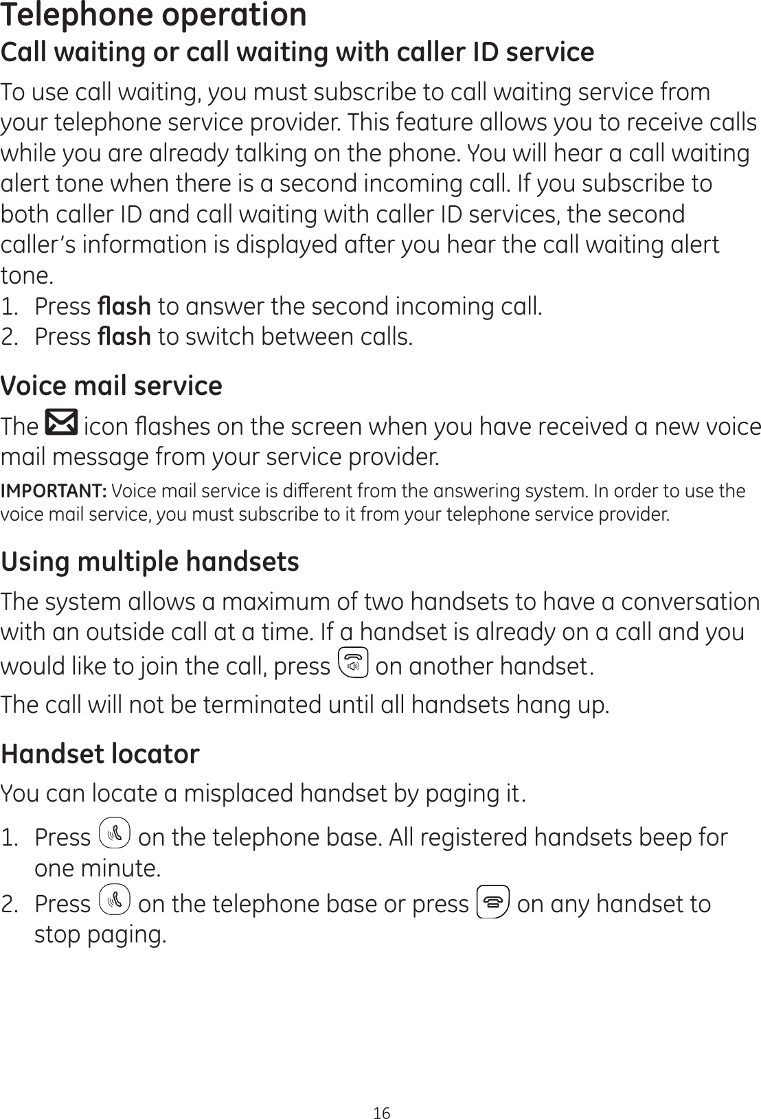 Telephone operation16Call waiting or call waiting with caller ID serviceTo use call waiting, you must subscribe to call waiting service from your telephone service provider. This feature allows you to receive calls while you are already talking on the phone. You will hear a call waiting alert tone when there is a second incoming call. If you subscribe to both caller ID and call waiting with caller ID services, the second caller’s information is displayed after you hear the call waiting alert tone.1.  Press ÀDVK to answer the second incoming call.2.  Press ÀDVK to switch between calls.Voice mail serviceThe  LFRQÀDVKHVRQWKHVFUHHQZKHQ\RXKDYHUHFHLYHGDQHZYRLFHmail message from your service provider. IMPORTANT:9RLFHPDLOVHUYLFHLVGLȺHUHQWIURPWKHDQVZHULQJV\VWHP,QRUGHUWRXVHWKHvoice mail service, you must subscribe to it from your telephone service provider.Using multiple handsetsThe system allows a maximum of two handsets to have a conversation with an outside call at a time. If a handset is already on a call and you would like to join the call, press  on another handset.The call will not be terminated until all handsets hang up.Handset locatorYou can locate a misplaced handset by paging it.1.  Press   on the telephone base. All registered handsets beep for one minute.2.  Press   on the telephone base or press   on any handset to stop paging.