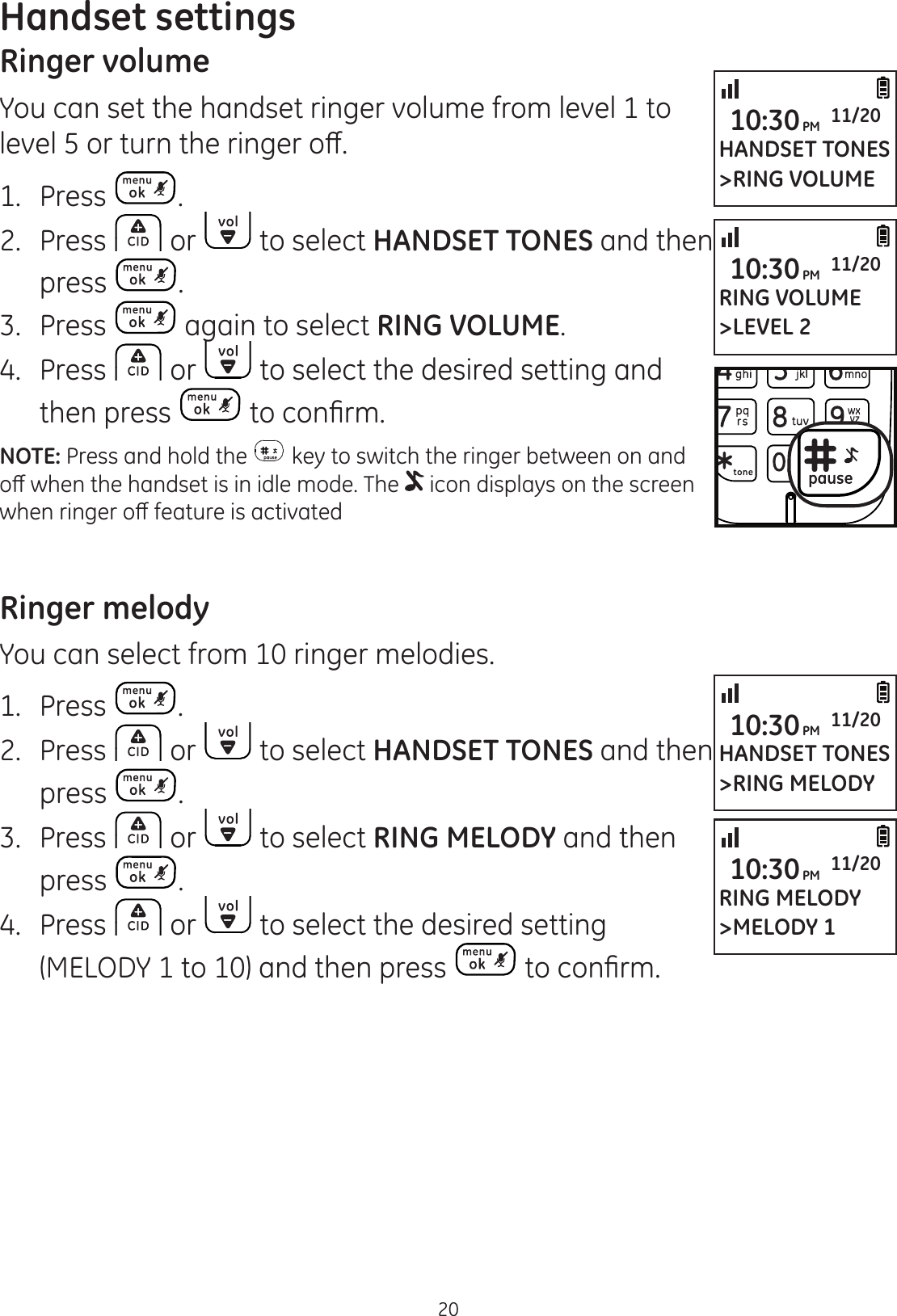 20Handset settingsRinger volumeYou can set the handset ringer volume from level 1 to OHYHORUWXUQWKHULQJHURȺ1.  Press .2.  Press   or   to select HANDSET TONES and then press  .3.  Press   again to select RING VOLUME.4.  Press   or   to select the desired setting and then press  WRFRQ¿UPNOTE: Press and hold the   key to switch the ringer between on and RȺZKHQWKHKDQGVHWLVLQLGOHPRGH7KH  icon displays on the screen ZKHQULQJHURȺIHDWXUHLVDFWLYDWHGRinger melodyYou can select from 10 ringer melodies.1.  Press  .2.  Press   or   to select HANDSET TONES and then press  .3.  Press   or   to select RING MELODY and then press  .4.  Press   or   to select the desired setting (MELODY 1 to 10) and then press  WRFRQ¿UPHANDSET TONES&gt;RING VOLUME10:30PM 11/20RING VOLUME&gt;LEVEL 210:30PM 11/20HANDSET TONES&gt;RING MELODY10:30PM 11/20RING MELODY&gt;MELODY 110:30PM 11/20