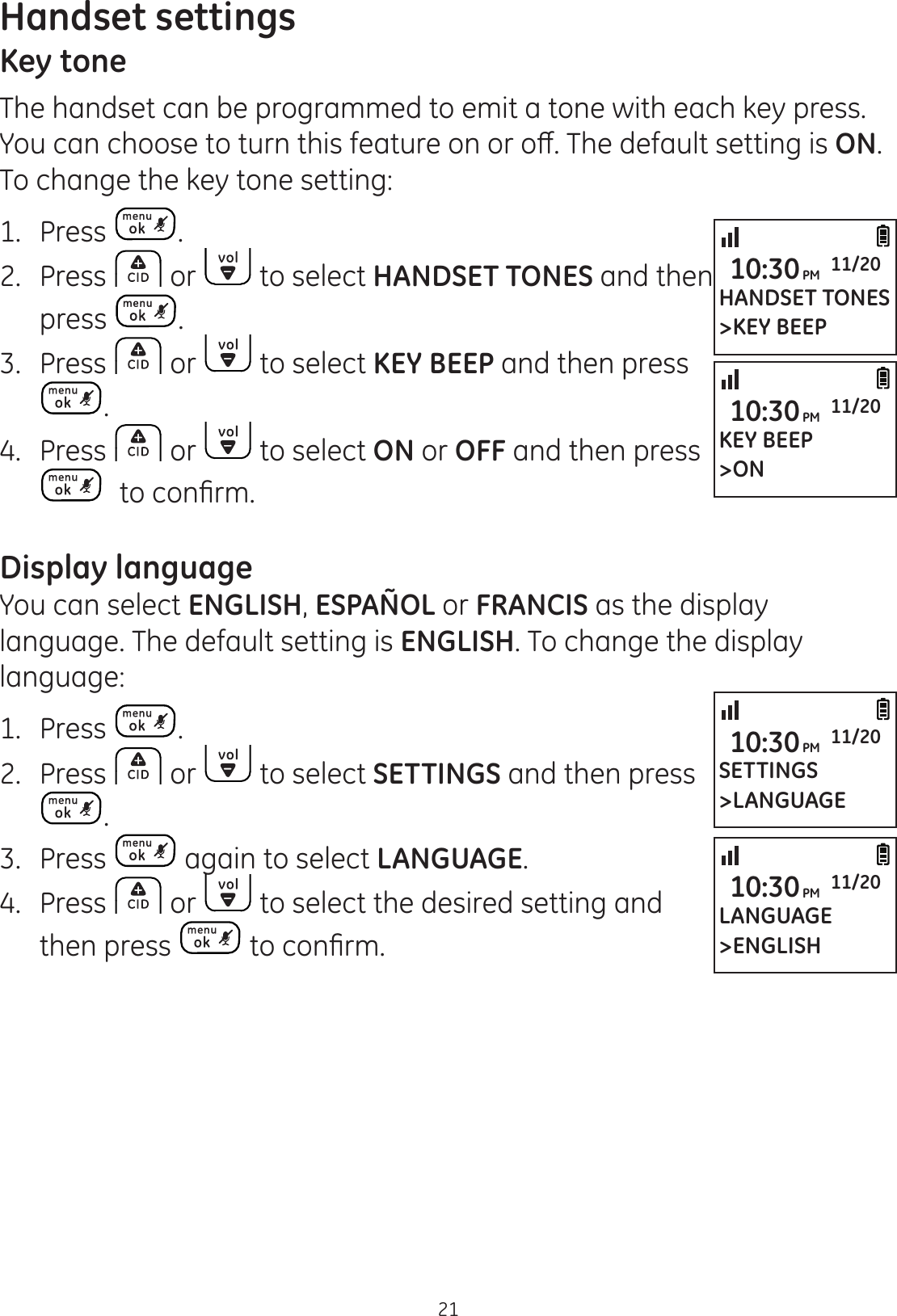 Handset settings21Key toneThe handset can be programmed to emit a tone with each key press. &lt;RXFDQFKRRVHWRWXUQWKLVIHDWXUHRQRURȺ7KHGHIDXOWVHWWLQJLVON. To change the key tone setting:1.  Press .2.  Press   or   to select HANDSET TONES and then press  .3.  Press   or   to select KEY BEEP and then press .4.  Press   or   to select ON or OFF and then press WRFRQ¿UPDisplay languageYou can select ENGLISH, ESPAÑOL or FRANCIS as the display language. The default setting is ENGLISH. To change the display language:1.  Press  .2.  Press   or   to select SETTINGS and then press .3.  Press   again to select LANGUAGE.4.  Press   or   to select the desired setting and then press  WRFRQ¿UPHANDSET TONES&gt;KEY BEEP10:30PM 11/20KEY BEEP&gt;ON10:30PM 11/20SETTINGS&gt;LANGUAGE10:30PM 11/20LANGUAGE&gt;ENGLISH10:30PM 11/20