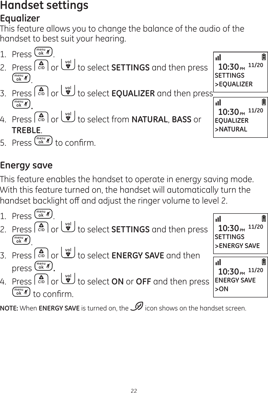 Handset settings22EqualizerThis feature allows you to change the balance of the audio of thehandset to best suit your hearing. 1.  Press .2.  Press   or   to select SETTINGS and then press .3.  Press   or   to select EQUALIZER and then press .4.  Press   or   to select from NATURAL, BASS or TREBLE.5.  Press  WRFRQ¿UPEnergy saveThis feature enables the handset to operate in energy saving mode. With this feature turned on, the handset will automatically turn the KDQGVHWEDFNOLJKWRȺDQGDGMXVWWKHULQJHUYROXPHWROHYHO1.  Press  .2.  Press   or   to select SETTINGS and then press .3.  Press   or   to select ENERGY SAVE and then press  .4.  Press   or   to select ON or OFF and then press WRFRQ¿UPNOTE: When ENERGY SAVE is turned on, the   icon shows on the handset screen. SETTINGS&gt;ENERGY SAVE10:30PM 11/20ENERGY SAVE&gt;ON10:30PM 11/20SETTINGS&gt;EQUALIZER10:30PM 11/20EQUALIZER&gt;NATURAL10:30PM 11/20