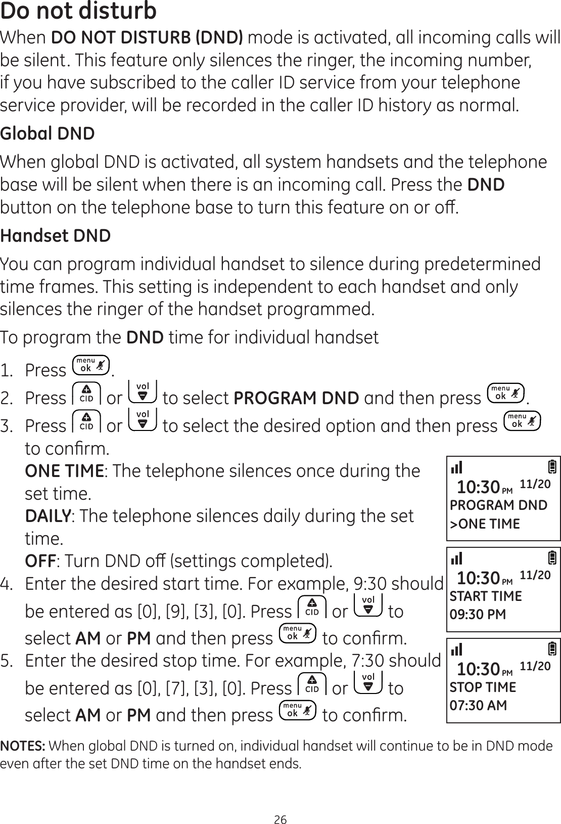 26Do not disturbWhen DO NOT DISTURB (DND) mode is activated, all incoming calls will be silent. This feature only silences the ringer, the incoming number, if you have subscribed to the caller ID service from your telephone service provider, will be recorded in the caller ID history as normal. Global DNDWhen global DND is activated, all system handsets and the telephone base will be silent when there is an incoming call. Press the DND EXWWRQRQWKHWHOHSKRQHEDVHWRWXUQWKLVIHDWXUHRQRURȺHandset DNDYou can program individual handset to silence during predetermined time frames. This setting is independent to each handset and only silences the ringer of the handset programmed.  To program the DND time for individual handset1.   Press . 2.  Press   or   to select PROGRAM DND and then press  .3.  Press   or   to select the desired option and then press   WRFRQ¿UP ONE TIME: The telephone silences once during the set time. DAILY: The telephone silences daily during the set time. OFF7XUQ&apos;1&apos;RȺVHWWLQJVFRPSOHWHG4. Enter the desired start time. For example, 9:30 should be entered as [0], [9], [3], [0]. Press   or   to select AM or PM and then press  WRFRQ¿UP5.  Enter the desired stop time. For example, 7:30 should be entered as [0], [7], [3], [0]. Press   or   to select AM or PM and then press  WRFRQ¿UPNOTES: When global DND is turned on, individual handset will continue to be in DND mode even after the set DND time on the handset ends. PROGRAM DND&gt;ONE TIME10:30PM 11/20START TIME09:30 PM10:30PM 11/20STOP TIME07:30 AM10:30PM 11/20