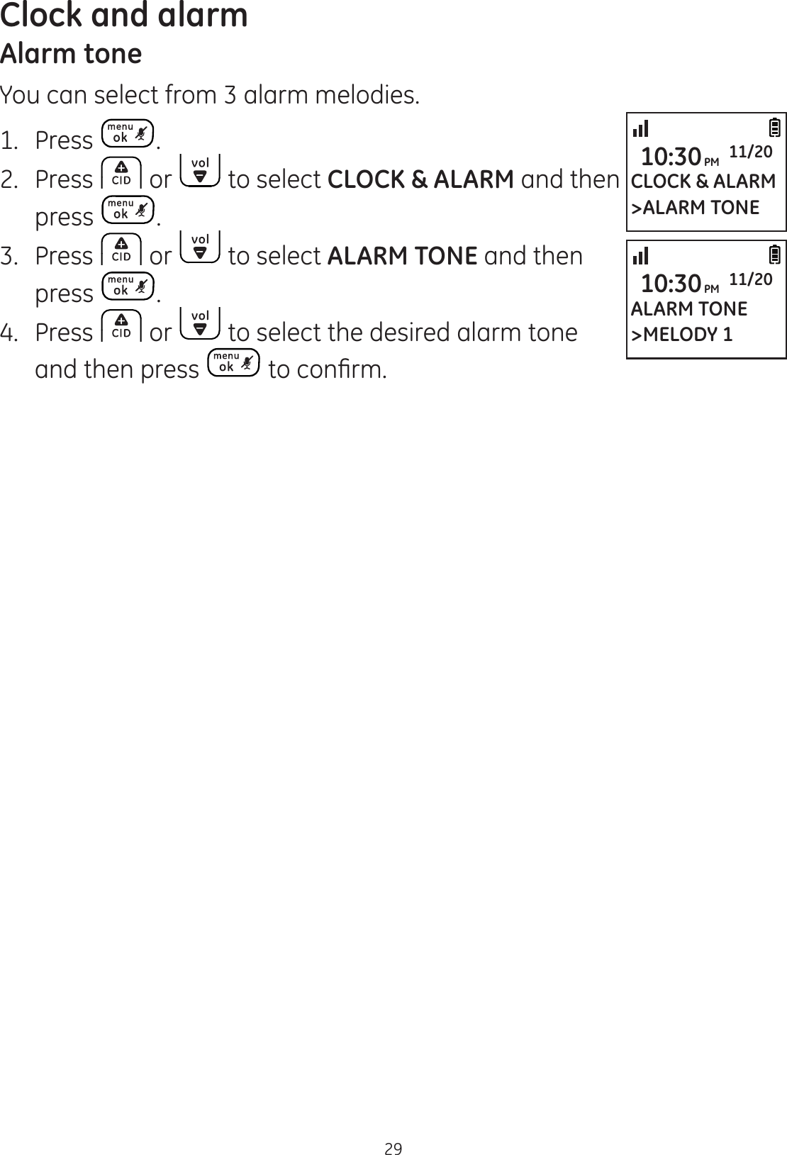 Clock and alarm29Alarm toneYou can select from 3 alarm melodies.1.  Press .2.  Press   or   to select CLOCK &amp; ALARM and then press  .3.  Press   or   to select ALARM TONE and then press  .4.  Press   or   to select the desired alarm tone and then press  WRFRQ¿UPCLOCK &amp; ALARM&gt;ALARM TONE10:30PM 11/20ALARM TONE&gt;MELODY 110:30PM 11/20