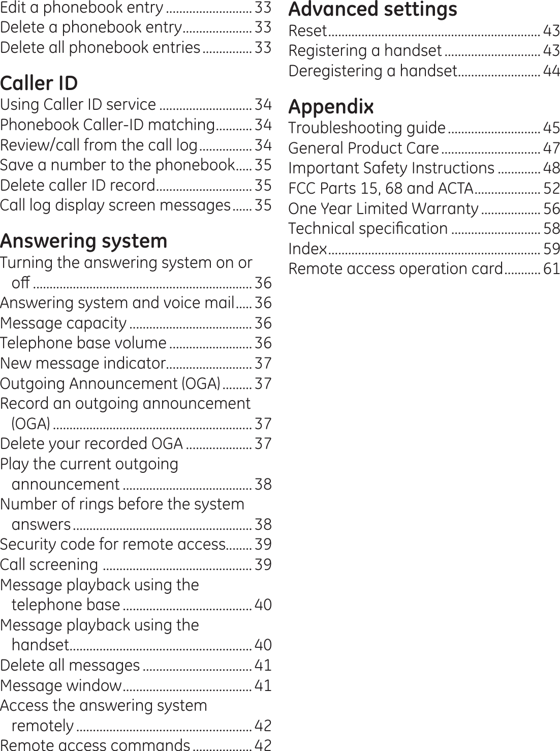 Edit a phonebook entry ..........................33Delete a phonebook entry ..................... 33Delete all phonebook entries ...............33Caller IDUsing Caller ID service ............................ 34Phonebook Caller-ID matching ........... 34Review/call from the call log ................ 34Save a number to the phonebook .....35Delete caller ID record ............................. 35Call log display screen messages ...... 35Answering systemTurning the answering system on or  RȺ .................................................................. 36Answering system and voice mail ..... 36Message capacity ..................................... 36Telephone base volume ......................... 36New message indicator..........................37Outgoing Announcement (OGA) ......... 37Record an outgoing announcement (OGA) ............................................................ 37Delete your recorded OGA .................... 37Play the current outgoing announcement ....................................... 38Number of rings before the system answers ...................................................... 38Security code for remote access........39Call screening  ............................................. 39Message playback using the  telephone base ....................................... 40Message playback using the  handset ....................................................... 40Delete all messages .................................41Message window ....................................... 41Access the answering system  remotely ..................................................... 42Remote access commands .................. 42Advanced settingsReset ................................................................ 43Registering a handset ............................. 43Deregistering a handset .........................44AppendixTroubleshooting guide ............................ 45General Product Care .............................. 47Important Safety Instructions .............48FCC Parts 15, 68 and ACTA .................... 52One Year Limited Warranty .................. 567HFKQLFDOVSHFL¿FDWLRQ ...........................58Index ................................................................ 59Remote access operation card ........... 61