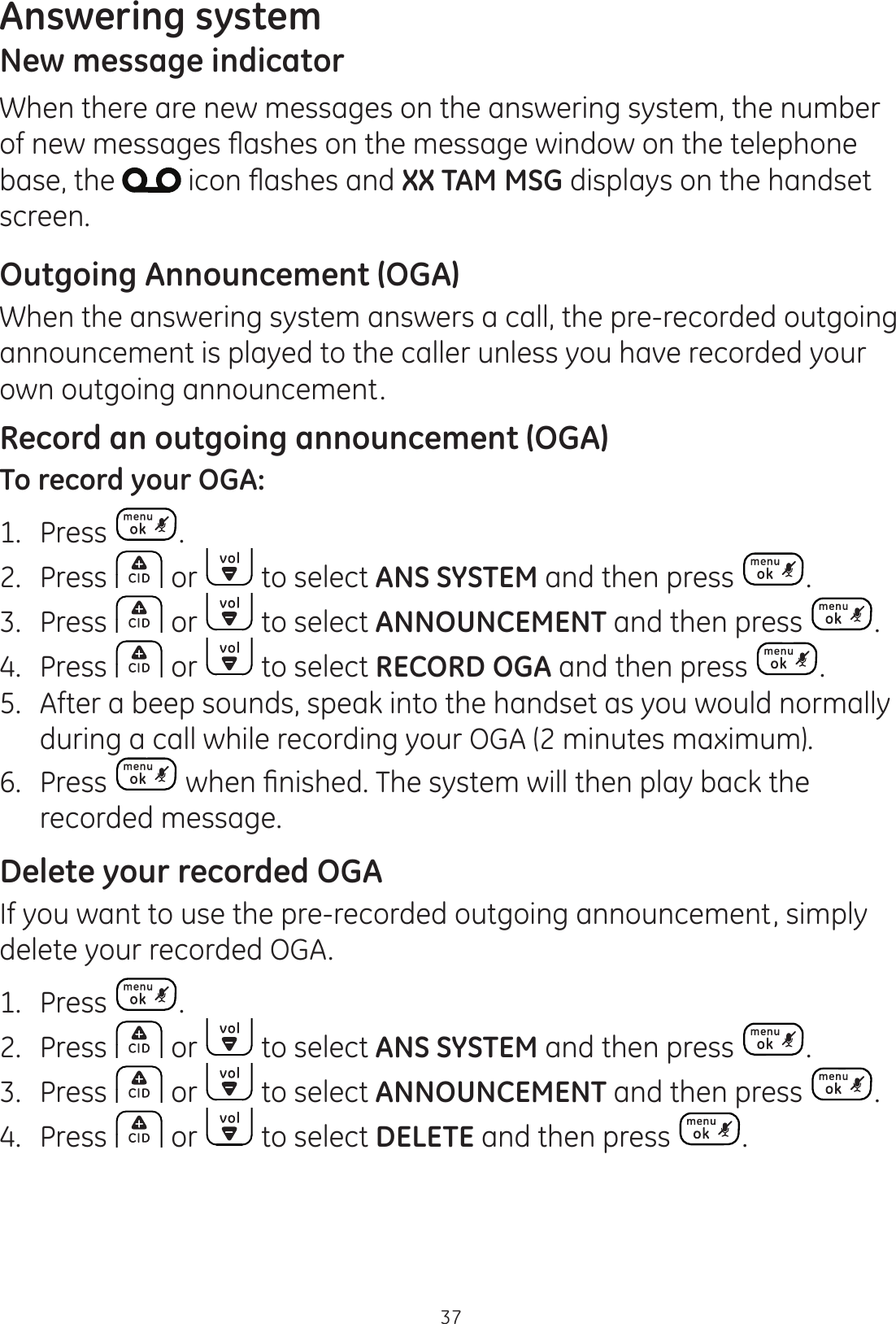 Answering system37New message indicatorWhen there are new messages on the answering system, the number RIQHZPHVVDJHVÀDVKHVRQWKHPHVVDJHZLQGRZRQWKHWHOHSKRQHbase, the  LFRQÀDVKHVDQGXX TAM MSG displays on the handset screen.Outgoing Announcement (OGA)When the answering system answers a call, the pre-recorded outgoing announcement is played to the caller unless you have recorded your own outgoing announcement.Record an outgoing announcement (OGA)To record your OGA:1.  Press .2.  Press   or   to select ANS SYSTEM and then press  .3.  Press   or   to select ANNOUNCEMENT and then press  .4.  Press   or   to select RECORD OGA and then press  . 5.  After a beep sounds, speak into the handset as you would normally during a call while recording your OGA (2 minutes maximum).6.  Press  ZKHQ¿QLVKHG7KHV\VWHPZLOOWKHQSOD\EDFNWKHrecorded message. Delete your recorded OGAIf you want to use the pre-recorded outgoing announcement, simply delete your recorded OGA.1.  Press  .2.  Press   or   to select ANS SYSTEM and then press  .3.  Press   or   to select ANNOUNCEMENT and then press  .4.  Press   or   to select DELETE and then press  .