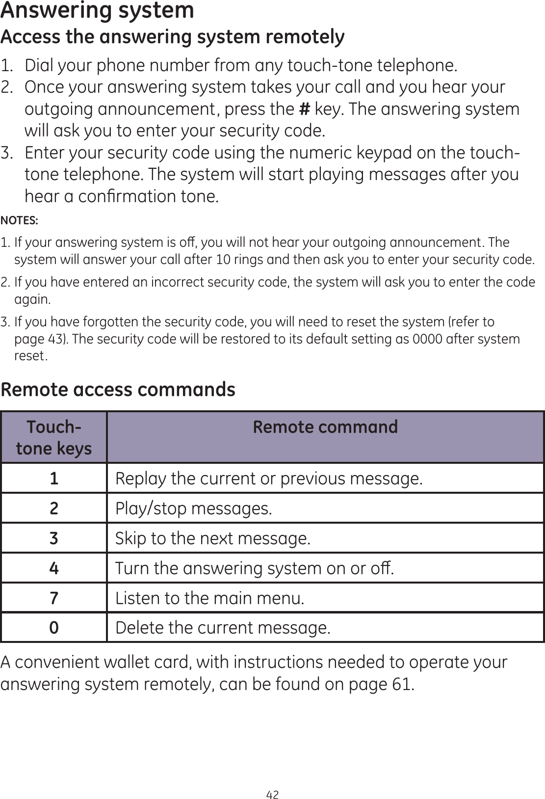 Answering system42Access the answering system remotely1.   Dial your phone number from any touch-tone telephone.2.   Once your answering system takes your call and you hear your outgoing announcement, press the # key. The answering system will ask you to enter your security code.3.   Enter your security code using the numeric keypad on the touch-tone telephone. The system will start playing messages after you KHDUDFRQ¿UPDWLRQWRQHNOTES: ,I\RXUDQVZHULQJV\VWHPLVRȺ\RXZLOOQRWKHDU\RXURXWJRLQJDQQRXQFHPHQW7KH  system will answer your call after 10 rings and then ask you to enter your security code.2. If you have entered an incorrect security code, the system will ask you to enter the code    again.3. If you have forgotten the security code, you will need to reset the system (refer to    page 43). The security code will be restored to its default setting as 0000 after system    reset. Remote access commandsTouch-tone keysRemote command1Replay the current or previous message.2Play/stop messages.3Skip to the next message.47XUQWKHDQVZHULQJV\VWHPRQRURȺ7Listen to the main menu.0Delete the current message.A convenient wallet card, with instructions needed to operate your answering system remotely, can be found on page 61.