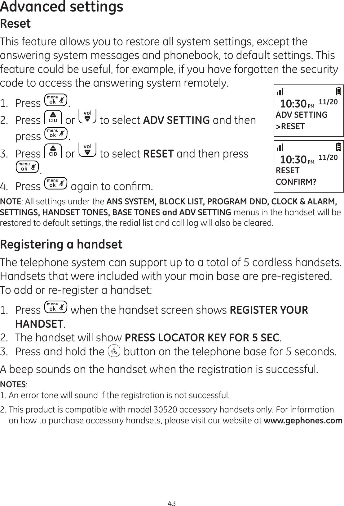 43Advanced settingsADV SETTING&gt;RESET10:30PM 11/20RESETCONFIRM?10:30PM 11/20ResetThis feature allows you to restore all system settings, except the answering system messages and phonebook, to default settings. This feature could be useful, for example, if you have forgotten the security code to access the answering system remotely. 1.  Press  .2.  Press  or   to select ADV SETTING and then press  .3.  Press   or   to select RESET and then press .4.  Press  DJDLQWRFRQ¿UPNOTE: All settings under the ANS SYSTEM, BLOCK LIST, PROGRAM DND, CLOCK &amp; ALARM, SETTINGS, HANDSET TONES, BASE TONES and ADV SETTING menus in the handset will be restored to default settings, the redial list and call log will also be cleared.Registering a handsetThe telephone system can support up to a total of 5 cordless handsets. Handsets that were included with your main base are pre-registered. To add or re-register a handset:1.  Press   when the handset screen shows REGISTER YOUR HANDSET.2.  The handset will show PRESS LOCATOR KEY FOR 5 SEC.3.  Press and hold the   button on the telephone base for 5 seconds. A beep sounds on the handset when the registration is successful.NOTES: 1. An error tone will sound if the registration is not successful.2.  This product is compatible with model 30520 accessory handsets only. For information    on how to purchase accessory handsets, please visit our website at www.gephones.com 