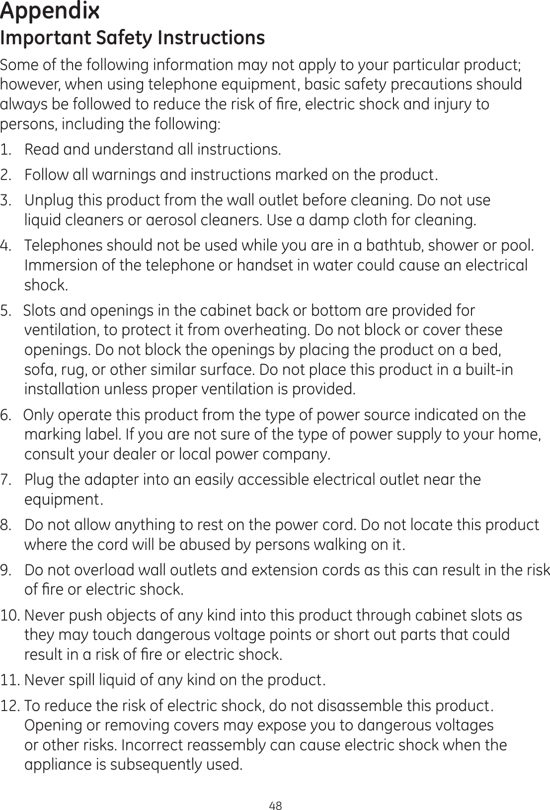 Appendix48Important Safety InstructionsSome of the following information may not apply to your particular product; however, when using telephone equipment, basic safety precautions should  DOZD\VEHIROORZHGWRUHGXFHWKHULVNRI¿UHHOHFWULFVKRFNDQGLQMXU\WRpersons, including the following:1.  Read and understand all instructions. 2.  Follow all warnings and instructions marked on the product.  3.  Unplug this product from the wall outlet before cleaning. Do not use    liquid cleaners or aerosol cleaners. Use a damp cloth for cleaning. 4.   Telephones should not be used while you are in a bathtub, shower or pool. Immersion of the telephone or handset in water could cause an electrical shock. 5.   Slots and openings in the cabinet back or bottom are provided for ventilation, to protect it from overheating. Do not block or cover these openings. Do not block the openings by placing the product on a bed, sofa, rug, or other similar surface. Do not place this product in a built-in installation unless proper ventilation is provided. 6.   Only operate this product from the type of power source indicated on the marking label. If you are not sure of the type of power supply to your home, consult your dealer or local power company. 7.   Plug the adapter into an easily accessible electrical outlet near the equipment.8.  Do not allow anything to rest on the power cord. Do not locate this product where the cord will be abused by persons walking on it. 9.  Do not overload wall outlets and extension cords as this can result in the risk RI¿UHRUHOHFWULFVKRFN10. Never push objects of any kind into this product through cabinet slots as they may touch dangerous voltage points or short out parts that could UHVXOWLQDULVNRI¿UHRUHOHFWULFVKRFN11. Never spill liquid of any kind on the product.  12. To reduce the risk of electric shock, do not disassemble this product. Opening or removing covers may expose you to dangerous voltages or other risks. Incorrect reassembly can cause electric shock when the appliance is subsequently used.   