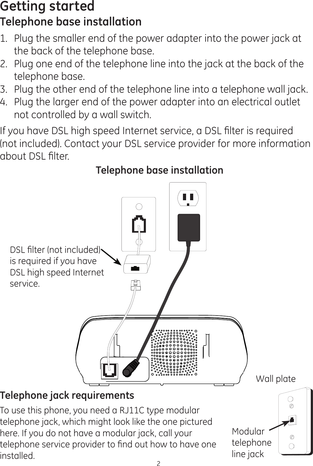 Getting started2Telephone base installation1.   Plug the smaller end of the power adapter into the power jack at the back of the telephone base.2.   Plug one end of the telephone line into the jack at the back of the telephone base.3.   Plug the other end of the telephone line into a telephone wall jack.4.   Plug the larger end of the power adapter into an electrical outlet not controlled by a wall switch.,I\RXKDYH&apos;6/KLJKVSHHG,QWHUQHWVHUYLFHD&apos;6/¿OWHULVUHTXLUHG(not included). Contact your DSL service provider for more information DERXW&apos;6/¿OWHU&apos;6/¿OWHUQRWLQFOXGHGis required if you have DSL high speed Internet service.Telephone base installationTelephone jack requirementsTo use this phone, you need a RJ11C type modular telephone jack, which might look like the one pictured here. If you do not have a modular jack, call your WHOHSKRQHVHUYLFHSURYLGHUWR¿QGRXWKRZWRKDYHRQHinstalled.Wall plateModular telephone line jack