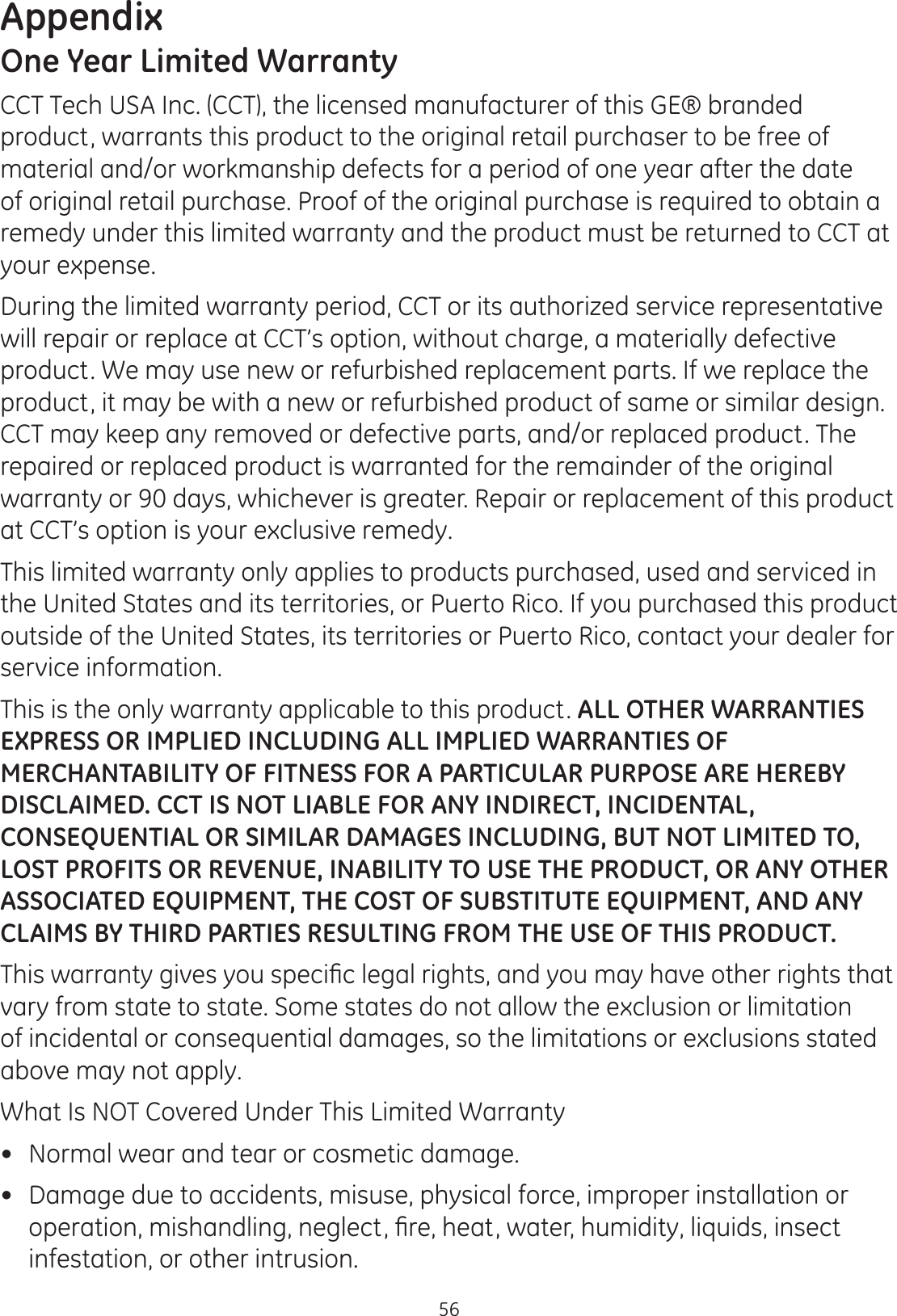 Appendix56One Year Limited WarrantyCCT Tech USA Inc. (CCT), the licensed manufacturer of this GE® branded product, warrants this product to the original retail purchaser to be free of material and/or workmanship defects for a period of one year after the date of original retail purchase. Proof of the original purchase is required to obtain a remedy under this limited warranty and the product must be returned to CCT at your expense. During the limited warranty period, CCT or its authorized service representative will repair or replace at CCT’s option, without charge, a materially defective product. We may use new or refurbished replacement parts. If we replace the product, it may be with a new or refurbished product of same or similar design. CCT may keep any removed or defective parts, and/or replaced product. The repaired or replaced product is warranted for the remainder of the original warranty or 90 days, whichever is greater. Repair or replacement of this product at CCT’s option is your exclusive remedy.  This limited warranty only applies to products purchased, used and serviced in the United States and its territories, or Puerto Rico. If you purchased this product outside of the United States, its territories or Puerto Rico, contact your dealer for service information.This is the only warranty applicable to this product. ALL OTHER WARRANTIES EXPRESS OR IMPLIED INCLUDING ALL IMPLIED WARRANTIES OF MERCHANTABILITY OF FITNESS FOR A PARTICULAR PURPOSE ARE HEREBY DISCLAIMED. CCT IS NOT LIABLE FOR ANY INDIRECT, INCIDENTAL, CONSEQUENTIAL OR SIMILAR DAMAGES INCLUDING, BUT NOT LIMITED TO, LOST PROFITS OR REVENUE, INABILITY TO USE THE PRODUCT, OR ANY OTHER ASSOCIATED EQUIPMENT, THE COST OF SUBSTITUTE EQUIPMENT, AND ANY CLAIMS BY THIRD PARTIES RESULTING FROM THE USE OF THIS PRODUCT. 7KLVZDUUDQW\JLYHV\RXVSHFL¿FOHJDOULJKWVDQG\RXPD\KDYHRWKHUULJKWVWKDWvary from state to state. Some states do not allow the exclusion or limitation of incidental or consequential damages, so the limitations or exclusions stated above may not apply.  What Is NOT Covered Under This Limited Warranty Normal wear and tear or cosmetic damage. Damage due to accidents, misuse, physical force, improper installation or RSHUDWLRQPLVKDQGOLQJQHJOHFW¿UHKHDWZDWHUKXPLGLW\OLTXLGVLQVHFWinfestation, or other intrusion.  