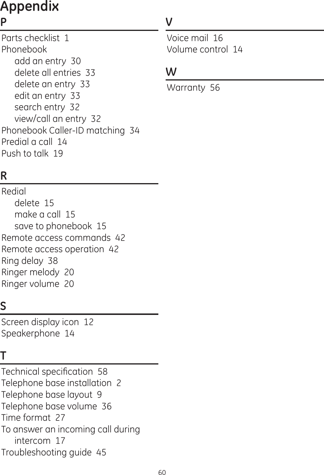 Appendix60PParts checklist  1Phonebookadd an entry  30delete all entries  33delete an entry  33edit an entry  33search entry  32view/call an entry  32Phonebook Caller-ID matching  34Predial a call  14Push to talk  19RRedialdelete  15make a call  15save to phonebook  15Remote access commands  42Remote access operation  42Ring delay  38Ringer melody  20Ringer volume  20SScreen display icon  12Speakerphone  14T7HFKQLFDOVSHFL¿FDWLRQTelephone base installation  2Telephone base layout  9Telephone base volume  36Time format  27To answer an incoming call during intercom  17Troubleshooting guide  45VVoice mail  16Volume control  14WWarranty  56