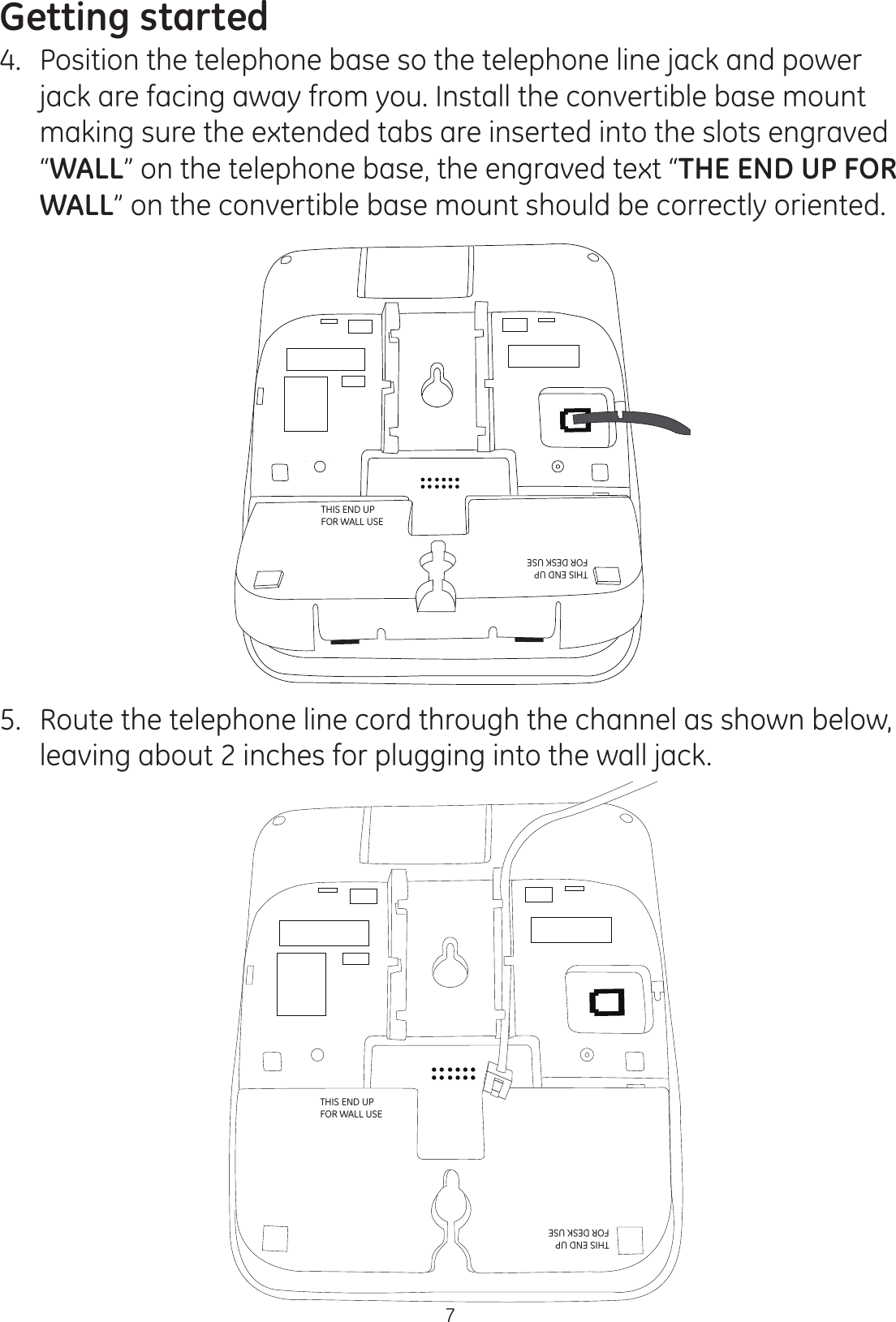 Getting started74.  Position the telephone base so the telephone line jack and power jack are facing away from you. Install the convertible base mount making sure the extended tabs are inserted into the slots engraved “WALL” on the telephone base, the engraved text “THE END UP FOR WALL” on the convertible base mount should be correctly oriented. 5.  Route the telephone line cord through the channel as shown below, leaving about 2 inches for plugging into the wall jack.DESK DESKWALLWALLTHIS END UP  FOR WALL USETHIS END UP  FOR DESK USETHIS END UP  FOR WALL USETHIS END UP  FOR DESK USE