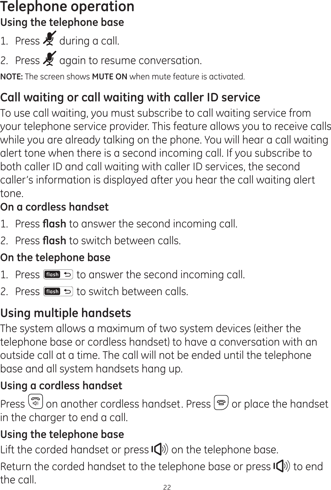 Telephone operation22Using the telephone base1.  Press   during a call.2.  Press   again to resume conversation.NOTE: The screen shows MUTE ON when mute feature is activated.Call waiting or call waiting with caller ID serviceTo use call waiting, you must subscribe to call waiting service from your telephone service provider. This feature allows you to receive calls while you are already talking on the phone. You will hear a call waiting alert tone when there is a second incoming call. If you subscribe to both caller ID and call waiting with caller ID services, the second caller’s information is displayed after you hear the call waiting alert tone.On a cordless handset1.  Press ÀDVK to answer the second incoming call.2.  Press ÀDVK to switch between calls.On the telephone base1.  Press  to answer the second incoming call. 2.  Press   to switch between calls. Using multiple handsetsThe system allows a maximum of two system devices (either the telephone base or cordless handset) to have a conversation with an outside call at a time. The call will not be ended until the telephone base and all system handsets hang up.Using a cordless handsetPress   on another cordless handset. Press   or place the handset in the charger to end a call. Using the telephone baseLift the corded handset or press   on the telephone base.Return the corded handset to the telephone base or press   to end the call. 