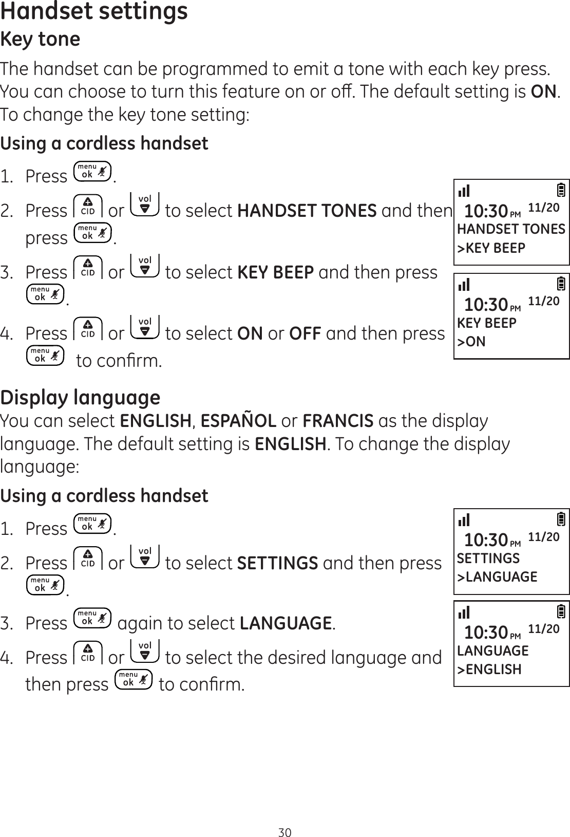 Handset settings30Key toneThe handset can be programmed to emit a tone with each key press. &lt;RXFDQFKRRVHWRWXUQWKLVIHDWXUHRQRURȺ7KHGHIDXOWVHWWLQJLVON. To change the key tone setting:Using a cordless handset1.  Press .2.  Press   or   to select HANDSET TONES and then press  .3.  Press   or   to select KEY BEEP and then press .4.  Press   or   to select ON or OFF and then press WRFRQ¿UPDisplay languageYou can select ENGLISH, ESPAÑOL or FRANCIS as the display language. The default setting is ENGLISH. To change the display language:Using a cordless handset1.  Press  .2.  Press   or   to select SETTINGS and then press .3.  Press   again to select LANGUAGE.4.  Press   or   to select the desired language and then press  WRFRQ¿UPHANDSET TONES&gt;KEY BEEP10:30PM 11/20KEY BEEP&gt;ON10:30PM 11/20SETTINGS&gt;LANGUAGE10:30PM 11/20LANGUAGE&gt;ENGLISH10:30PM 11/20