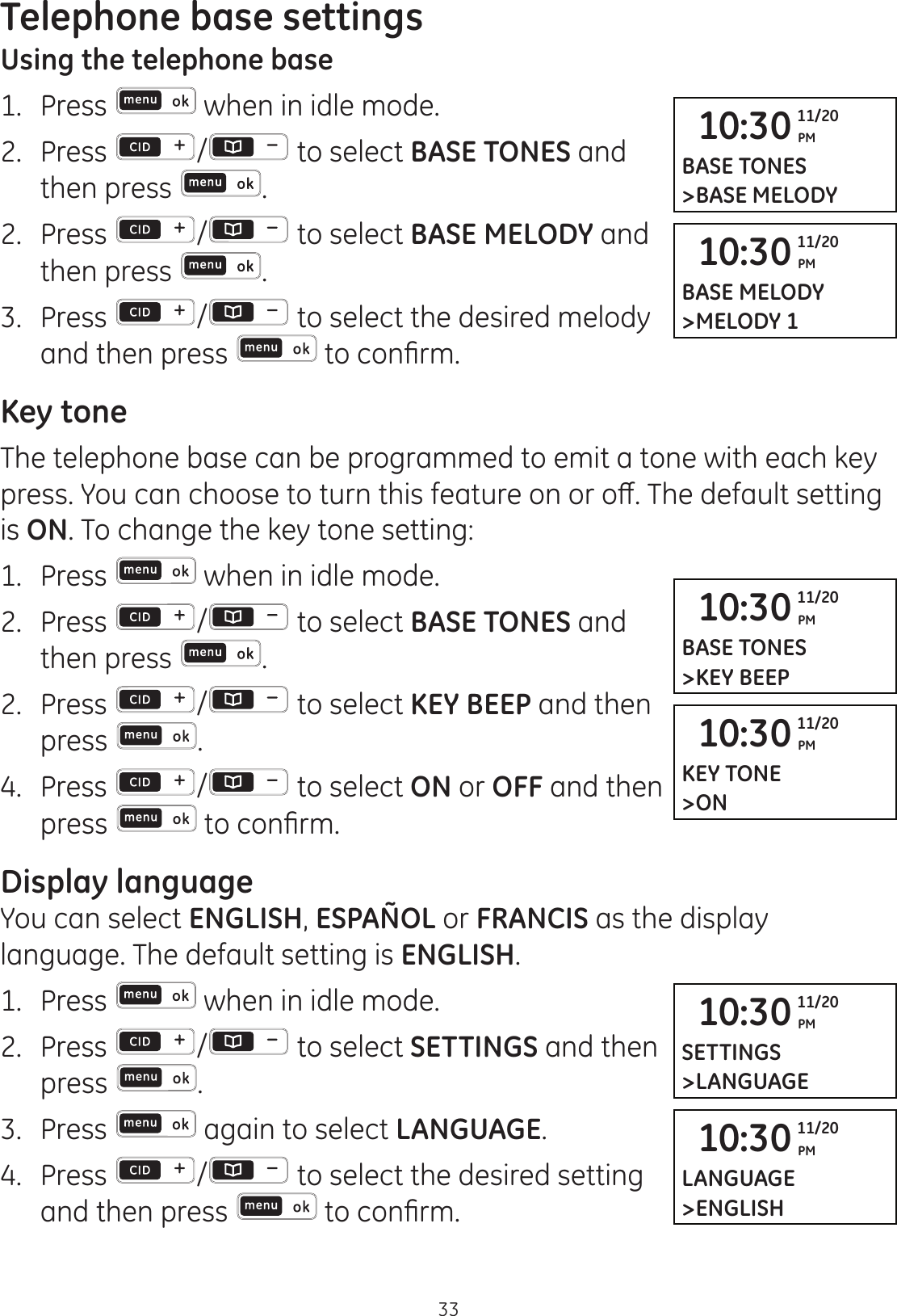 Telephone base settings33Using the telephone base1.   Press  when in idle mode. 2.   Press  /  to select BASE TONES and then press  . 2.   Press  /  to select BASE MELODY and then press  . 3.   Press  /  to select the desired melody and then press  WRFRQ¿UPKey toneThe telephone base can be programmed to emit a tone with each key SUHVV&lt;RXFDQFKRRVHWRWXUQWKLVIHDWXUHRQRURȺ7KHGHIDXOWVHWWLQJis ON. To change the key tone setting:1.   Press   when in idle mode. 2.   Press  /  to select BASE TONES and then press  . 2.   Press  /  to select KEY BEEP and then press  . 4.  Press  /  to select ON or OFF and then press  WRFRQ¿UPDisplay languageYou can select ENGLISH, ESPAÑOL or FRANCIS as the display language. The default setting is ENGLISH. 1.   Press   when in idle mode. 2.   Press  /  to select SETTINGS and then press  . 3.   Press   again to select LANGUAGE.4.  Press  /  to select the desired setting and then press   WRFRQ¿UP10:30 PM11/20BASE TONES&gt;BASE MELODY10:30 PM11/20BASE MELODY&gt;MELODY 110:30 PM11/20BASE TONES&gt;KEY BEEP10:30 PM11/20KEY TONE&gt;ON10:30 PM11/20LANGUAGE&gt;ENGLISH10:30 PM11/20SETTINGS&gt;LANGUAGE