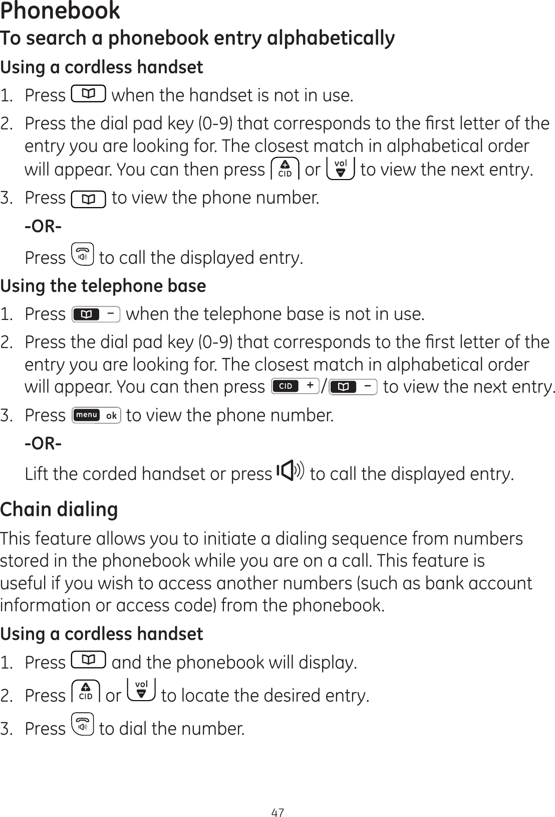 Phonebook47To search a phonebook entry alphabeticallyUsing a cordless handset1.  Press   when the handset is not in use. 3UHVVWKHGLDOSDGNH\WKDWFRUUHVSRQGVWRWKH¿UVWOHWWHURIWKHentry you are looking for. The closest match in alphabetical order will appear. You can then press  or   to view the next entry.3.  Press   to view the phone number. -OR-  Press   to call the displayed entry.Using the telephone base1.   Press   when the telephone base is not in use. 3UHVVWKHGLDOSDGNH\WKDWFRUUHVSRQGVWRWKH¿UVWOHWWHURIWKHentry you are looking for. The closest match in alphabetical order will appear. You can then press  / to view the next entry.3.  Press   to view the phone number. -OR-  Lift the corded handset or press   to call the displayed entry.Chain dialingThis feature allows you to initiate a dialing sequence from numbers stored in the phonebook while you are on a call. This feature is useful if you wish to access another numbers (such as bank account information or access code) from the phonebook. Using a cordless handset1.  Press   and the phonebook will display.2.  Press   or   to locate the desired entry.3.  Press   to dial the number.