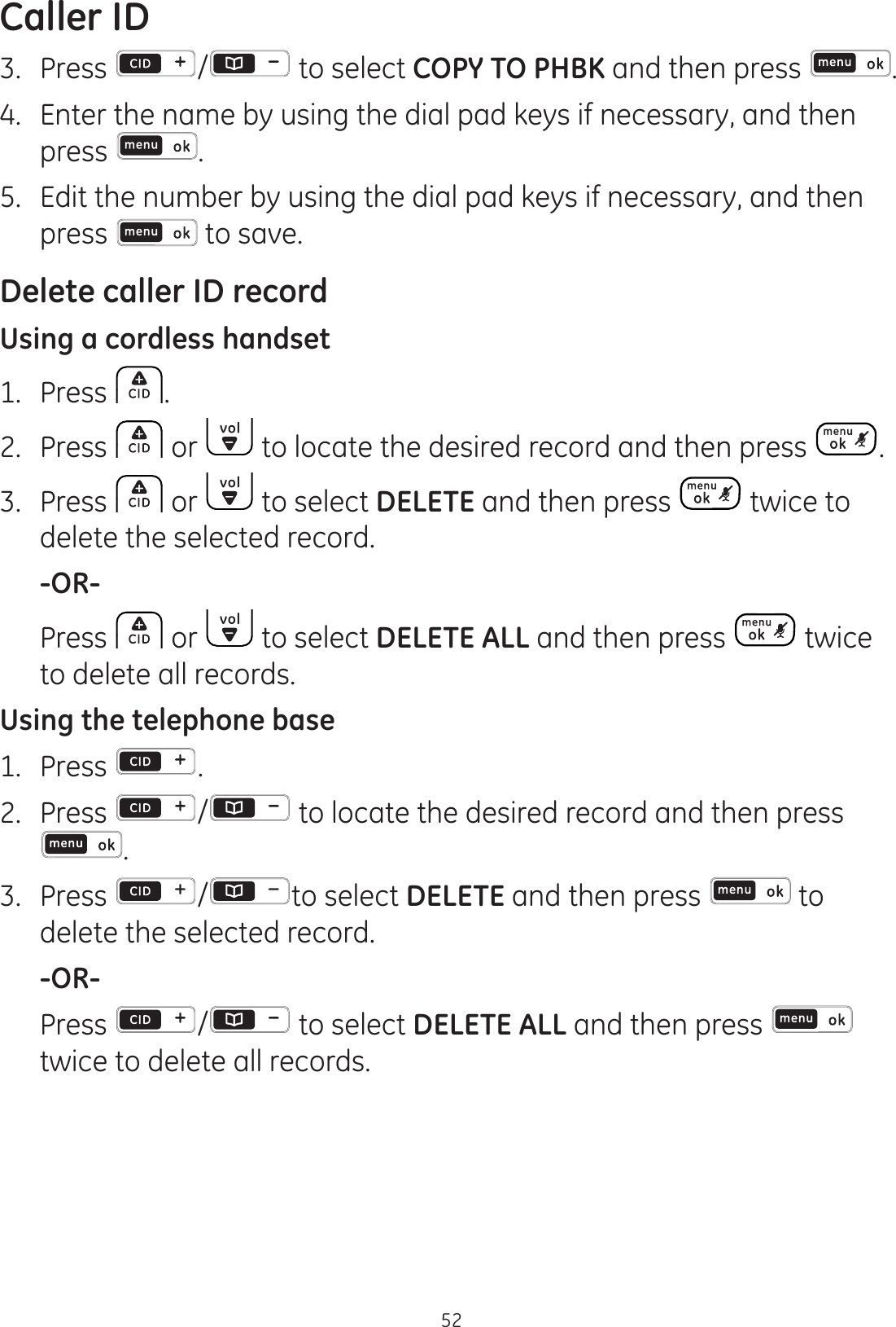 Caller ID523.  Press  / to select COPY TO PHBK and then press  .4.  Enter the name by using the dial pad keys if necessary, and then press  .5.  Edit the number by using the dial pad keys if necessary, and then press   to save. Delete caller ID recordUsing a cordless handset1.  Press  .2.  Press   or   to locate the desired record and then press  .3.  Press   or   to select DELETE and then press   twice to delete the selected record. -OR-  Press   or   to select DELETE ALL and then press   twice to delete all records.Using the telephone base1.  Press  .2.  Press  /  to locate the desired record and then press .3.  Press  / to select DELETE and then press   to delete the selected record. -OR-  Press  /  to select DELETE ALL and then press   twice to delete all records.