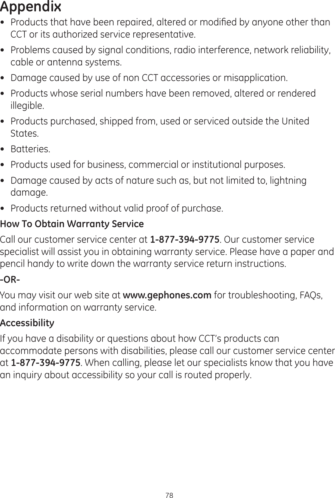Appendix78 3URGXFWVWKDWKDYHEHHQUHSDLUHGDOWHUHGRUPRGL¿HGE\DQ\RQHRWKHUWKDQCCT or its authorized service representative.  Problems caused by signal conditions, radio interference, network reliability, cable or antenna systems. Damage caused by use of non CCT accessories or misapplication. Products whose serial numbers have been removed, altered or rendered illegible. Products purchased, shipped from, used or serviced outside the United States. Batteries. Products used for business, commercial or institutional purposes.  Damage caused by acts of nature such as, but not limited to, lightning damage. Products returned without valid proof of purchase.How To Obtain Warranty ServiceCall our customer service center at 1-877-394-9775. Our customer service specialist will assist you in obtaining warranty service. Please have a paper and pencil handy to write down the warranty service return instructions. -OR-You may visit our web site at www.gephones.com for troubleshooting, FAQs, and information on warranty service. AccessibilityIf you have a disability or questions about how CCT’s products can accommodate persons with disabilities, please call our customer service center at 1-877-394-9775. When calling, please let our specialists know that you have an inquiry about accessibility so your call is routed properly.