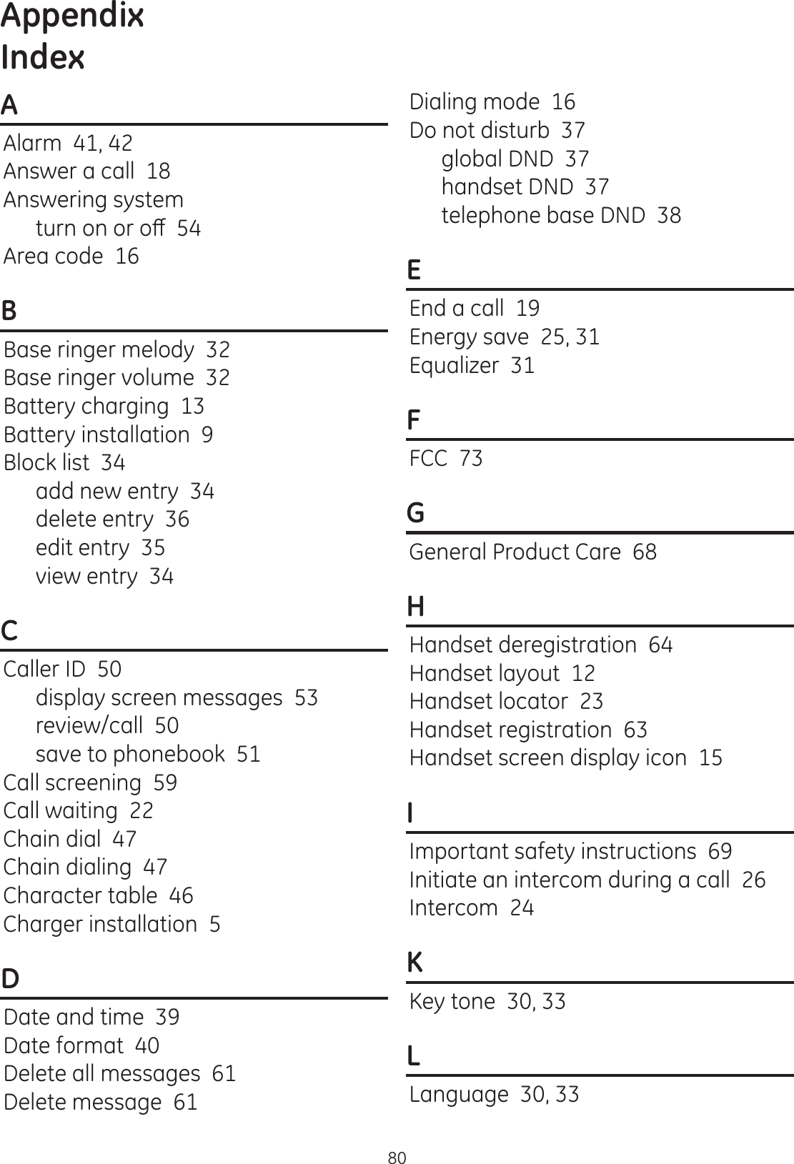 Appendix80AAlarm  41, 42Answer a call  18Answering systemWXUQRQRURȺArea code  16BBase ringer melody  32Base ringer volume  32Battery charging  13Battery installation  9Block list  34add new entry  34delete entry  36edit entry  35view entry  34CCaller ID  50display screen messages  53review/call  50save to phonebook  51Call screening  59Call waiting  22Chain dial  47Chain dialing  47Character table  46Charger installation  5DDate and time  39Date format  40Delete all messages  61Delete message  61Dialing mode  16Do not disturb  37global DND  37handset DND  37telephone base DND  38EEnd a call  19Energy save  25, 31Equalizer  31FFCC  73GGeneral Product Care  68HHandset deregistration  64Handset layout  12Handset locator  23Handset registration  63Handset screen display icon  15IImportant safety instructions  69Initiate an intercom during a call  26Intercom  24KKey tone  30, 33LLanguage  30, 33Index