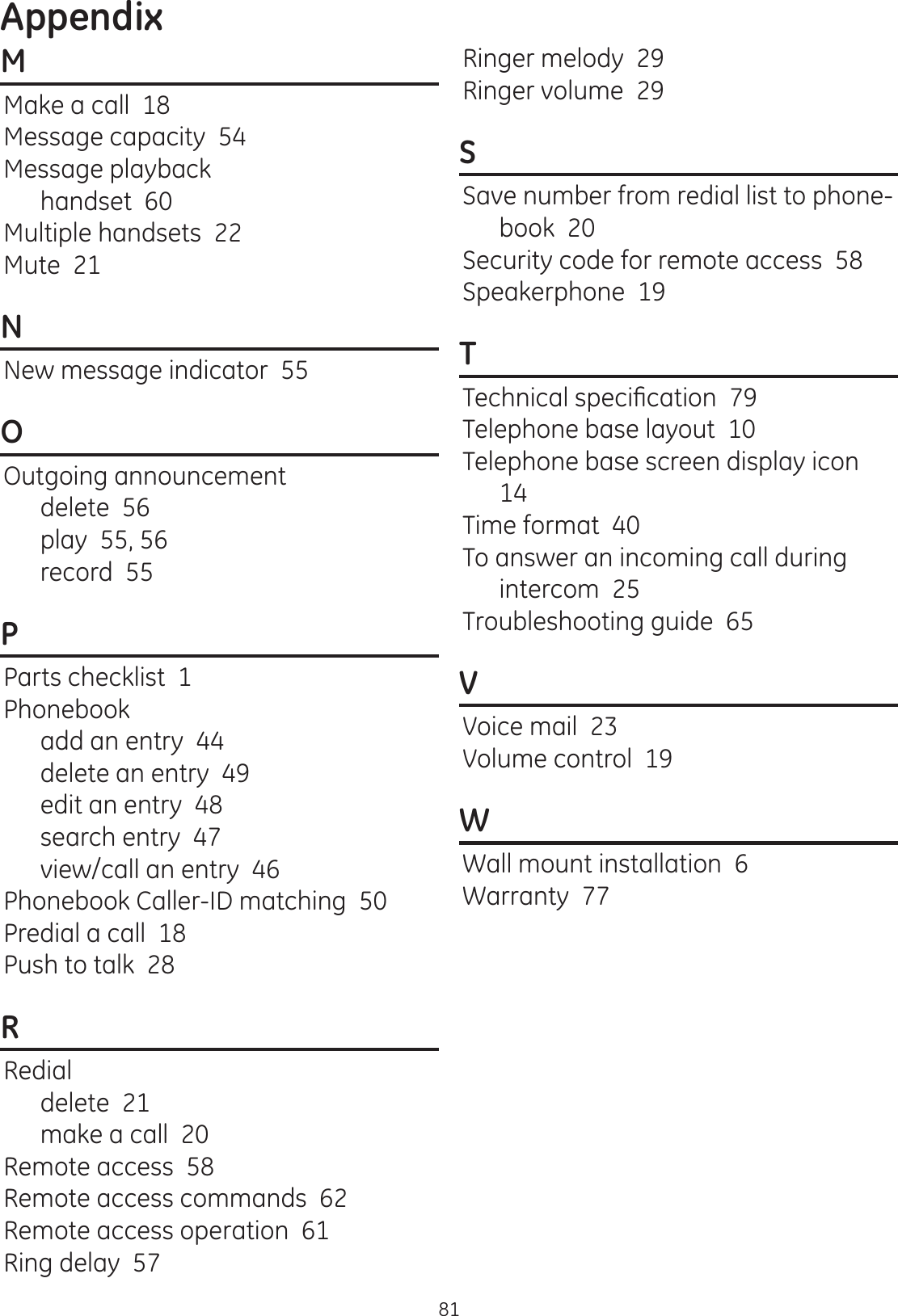 Appendix81MMake a call  18Message capacity  54Message playbackhandset  60Multiple handsets  22Mute  21NNew message indicator  55OOutgoing announcementdelete  56play  55, 56record  55PParts checklist  1Phonebookadd an entry  44delete an entry  49edit an entry  48search entry  47view/call an entry  46Phonebook Caller-ID matching  50Predial a call  18Push to talk  28RRedialdelete  21make a call  20Remote access  58Remote access commands  62Remote access operation  61Ring delay  57Ringer melody  29Ringer volume  29SSave number from redial list to phone-book  20Security code for remote access  58Speakerphone  19T7HFKQLFDOVSHFL¿FDWLRQTelephone base layout  10Telephone base screen display icon  14Time format  40To answer an incoming call during intercom  25Troubleshooting guide  65VVoice mail  23Volume control  19WWall mount installation  6Warranty  77